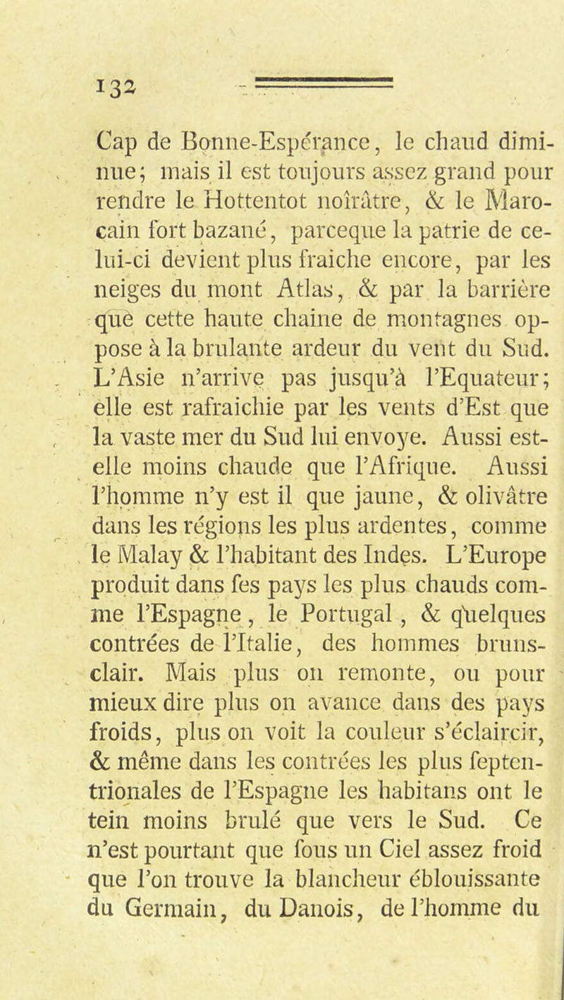 Cap de Bonne-Espérance, le chaud dimi- nue; mais il est toujours assez grand pour rendre le Hottentot noirâtre, ik le Maro- cain fort bazané, parceque la patrie de ce- lui-ci devient plus fraîche encore, par les neiges du mont Atlas, & par la barrière que cette haute chaîne de montagnes op- pose à la brûlante ardeur du vent du Sud. L’Asie n’arrive pas jusqu’à l’Equateur; elle est rafraîchie par les vents d’Est que la vaste mer du Sud lui envoyé. Aussi est- elle moins chaude que l’Afrique. Aussi riipmme n’y est il que jaune, & olivâtre dans les régions les plus ardentes, comme le Malay & l’habitant des Indes. L’Europe produit dans fes pays les plus chauds com- me l’Espagne, le Portugal, & qâielques contrées de l’Italie, des hommes bruns- clair. Mais plus on remonte, ou pour mieux dire plus on avance dans des pays froids, plus 011 voit la couleur s’éclaircir, &; même dans les contrées les plus fepten- trionales de l’Espagne les habitans ont le tein moins brûlé que vers le Sud. Ce n’est pourtant que fous un Ciel assez froid que l’on trouve la blancheur éblouissante du Germain, du Danois, de l’homme du