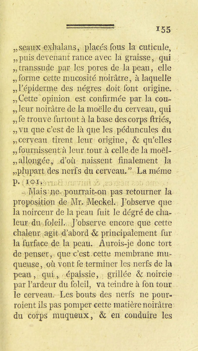 „seaux exhalans, placés fous la cuticule, „puis devenant rance avec la graisse, qui „transsude par les pores de la peau, elle „forme cette mucosité noirâtre, à laquelle „répiderme des nègres doit font origine. 5, Cette'‘opinion est confirmée par la cou- „ leur noirâtre de la moelle du cerveau, qui „fe trouve furtout à la base des corps ftriés, „ vu que c’est de là que les péduncules du „cerveau tirent leur origine, & qu’elles „ fournissent à leur tour à celle de la moël- „ allongée, .d’où naissent finalement la „plupart des nerfs du cerveau. ” La même Mais'ne-pourraib-on pas retourner la proposfîtipn de Mr, IVIeckel. J’observe que la noirceur de la peau fuit le dégré de cha- leur du-foleil.- J’observe encore, que cette chaleur agit d’abord & principalement fur la furface de la peau. Aurois-je donc tort de penser, que c’est cette membrane mu- queuse , où vont fe terminer les nerfs de la peau, qui , .épaissie, grillée & noircie par l’ardeur du foleil, va teindre à fon tour le cerveau. Les bouts des nerfs ne pour- roient ils pas pomper cette matière noirâtre du corps muqueux, & en conduire les