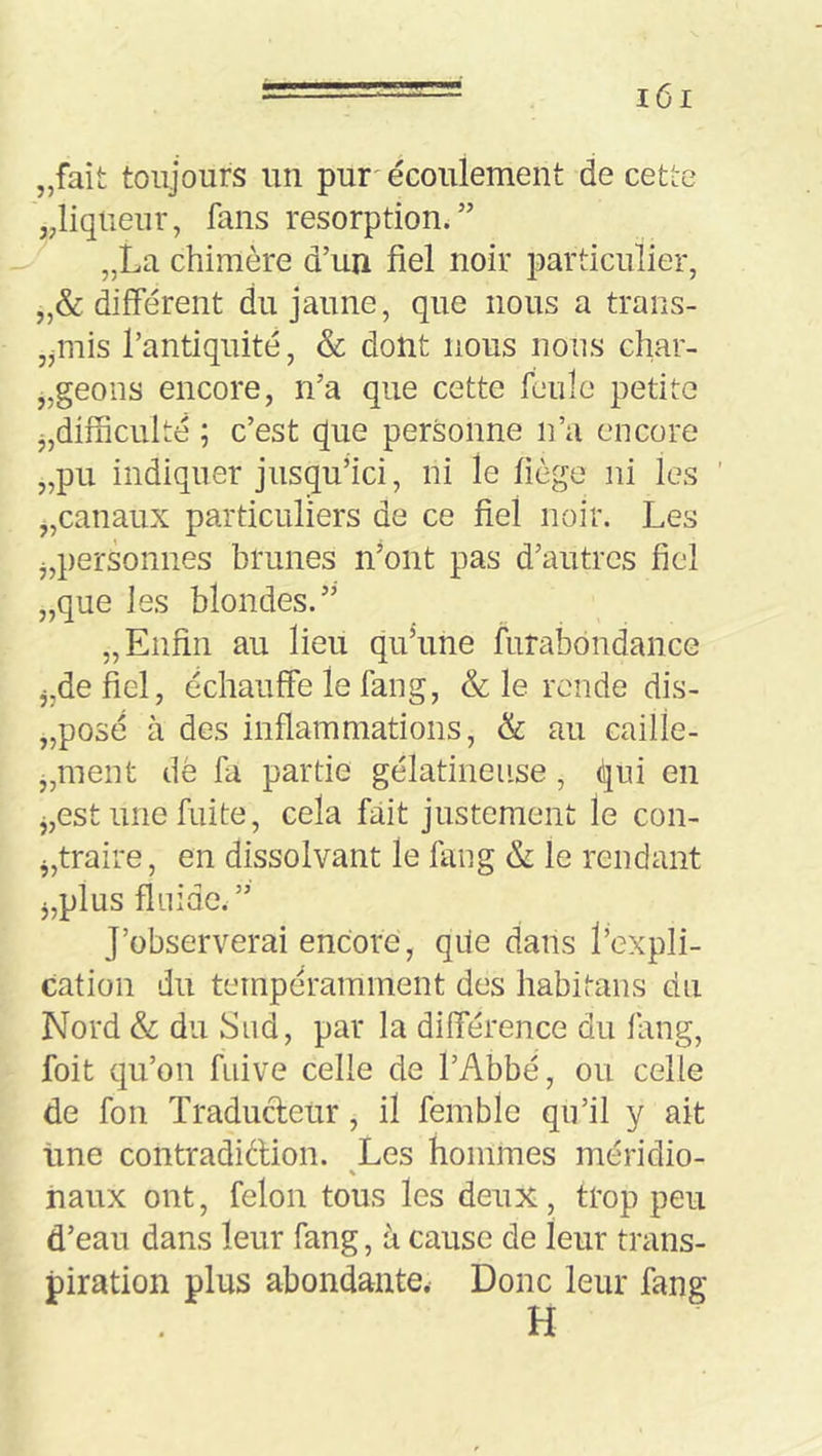 „fait toujours un pur'écoulement de cetlie jjliqtieur, fans résorption.” „La chimère d’un fiel noir particulier, „& différent du jaune, que nous a trans- jjinis l’antiquité, & dont nous nous char- „geons encore, n’a que cette feule petite j,difficulté ; c’est que personne n’a encore „pii indiquer jusqu’ici, ni le liège ni les „canaux particuliers de ce fiel noir. Les j,personnes brunes n’ont pas d’autres fiel „que les blondes.” „ Enfin au lieu qu’une furabdndance j,de fiel, échauffe le fang, & le rende dis- „posé à des inflammations, <k au caille- „ment dè fa partie gélatineuse, qui en j,est une fuite, cela fait justement le con- ^,traire, en dissolvant le fang & le rendant J,plus fluide.” J’observerai encore, qiie dans l’expli- cation du ternpéramment des habitans du Nord & du Sud, par la différence du fang, foit qu’on fuive celle de l’Abbé, ou celle de fou Traducteur, il femble qu’il y ait tine contradiftion. Les hommes méridio- iiaux ont, félon tous les deux, trop peu d’eau dans leur fang, à cause de leur trans- piration plus abondante. Donc leur fang H