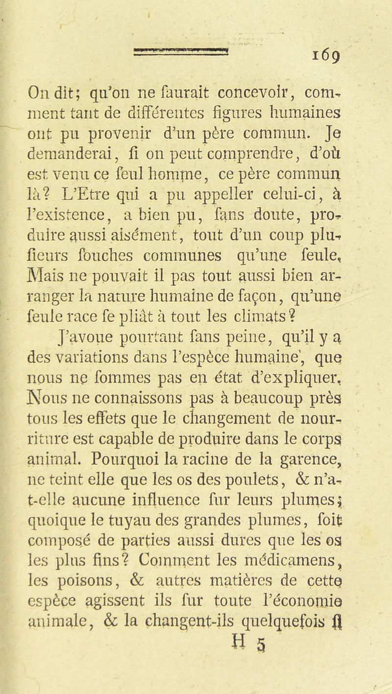 On dit; qu’on ne faurait concevoir, com- ment tant de différentes figures humaines ont pu provenir d’un père commun. Je demanderai, fi on peut comprendre, d’où est venu ce feul homme, ce père commun là? L’Etre qui a pu appeller celui-ci, à l’existence, a bien pu, fans doute, pro- duire aussi aisément, tout d’un coup plu- fleurs fouches communes qu’une feule, Mais ne pouvait il pas tout aussi bien ar- ranger la nature humaine de façon, qu’une feule race fe pliât à tout les climats ? J’avoue pourtant fans peine, qu’il y a des variations dans l’espèce humaine’, que nous ne fommes pas en état d’expliquer, Nous ne connaissons pas à beaucoup près tous les effets que le changement de nour- riture est capable de produire dans le corps animal. Pourquoi la racine de la garence, ne teint elle que les os des poulets, & n’a- t-clle aucune influence fur leurs plumes; quoique le tuyau des grandes plumes, foifc composé de parties aussi dures que les os les plus fins? Comment les médicamens, les poisons, & autres matières de cette espèce agissent ils fur toute l’économie animale, & la changent-ils quelquefois fl H g