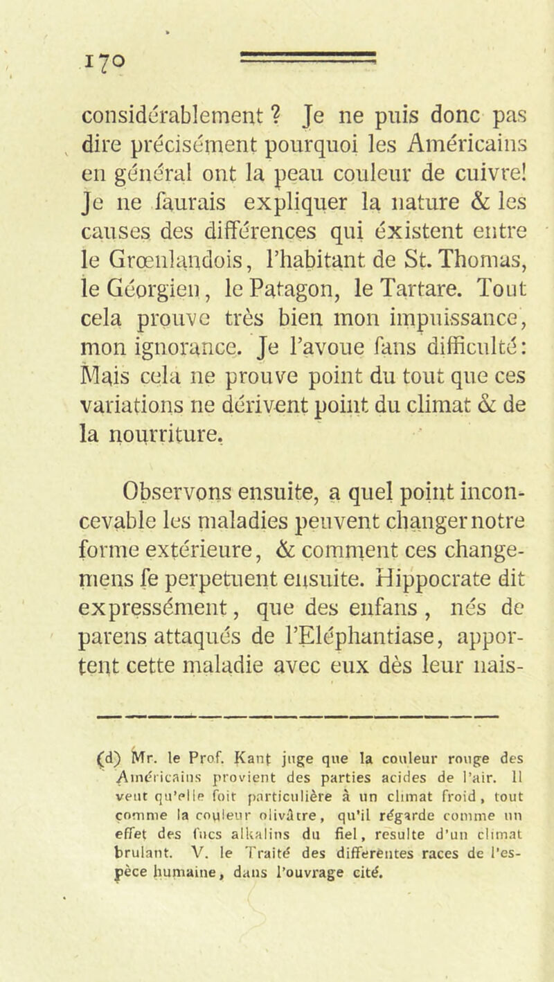 considérablement ? Je ne puis donc pas dire précisément pourquoi les Américains en général ont la peau couleur de cuivre! Je ne faurais expliquer la nature & les causes des différences qui éxistent entre le Grœnlandois, l’habitant de St. Thomas, le Géorgien, le Patagon, le Tartare. Tout cela prouve très bien mon impuissance, mon ignorance. Je l’avoue fans difficulté: Mais cela ne prouve point du tout que ces variations ne dérivent point du climat 6l de la nourriture, Observons ensuite, a quel point incon- cevable les maladies peuvent changer notre forme extérieure, & comment ces change- mens fe perpetuent ensuite. Hippocrate dit expressément, que des enfans , nés de parens attaqués de l’Eléphantiase, appor- tent cette maladie avec eux dès leur nais- (d) Mr. le Prof. Kanj: juge que la couleur rouge des A)n<?ricains provient des parties acides de l’air. 11 veut qu’elle foit particulière à un climat froid, tout comme la couleur olivâtre, qu'il regarde comme un effet des fucs alkalins du fiel, resuite d’un climat brûlant. V. le Traité des differentes races de l’es- pèce humaine, dans l’ouvrage cité.