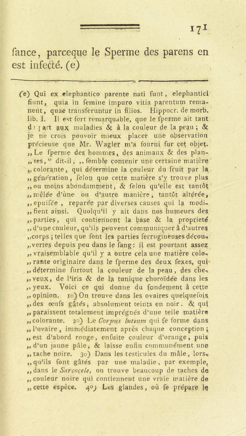 fance, parceqiie le Sperme des parens en est infeélé. (e) .. -ry • ■ ^ Ce) Qui ex elephantico parente nati funt, elephantici fiuntji quia in femine impuro vitia parentum rema- nent, quae transferuntur in filios. Hippocr. de morb. lib. I. II est fort remarquable, que le fperme ait tant dj 1 art ^ux maladies à la couleur de la pegu; & je ne crois pouvoir mieux placer une observation précieuse que Mr. Wagler m’a fourni fur çef objet. ,, Le fperme des hommes, des animaux & des plan- „tes,” dit-il, ,, femble contenir une certaine matière ,,colorante, qui détermine la çouleur du fruit par la „ génération, félon que cette matière s’y trouve plus „ou moins abondamment, & félon qu’elle est tantôt «mêlée d’ùne ou d’autre manière, tantôt altérée, ,, epuifée , reparée par diverses causes qui la modi- ,, fient ainsi. Quoiqu’il y ait dans nos humeurs des ,, parties, qui contiennent la base & la propriété ,, d’upe couleur, qu’il? peuvent communiquer à d’autres. „corps ; telles que font les parties ferrugineuses déçout «vertes depuis peu dans le fang: il est pourtant assez «vraisemblable qu’il y a outre çelaune matière colo., ,, rante originaire dans le fperme des deux fexes, qui* « détermine furtout la çouleur de la peau, des che, «veux, de l’iris & de la tunique choroïdée dans les ,, yeux. Voici ce qui donne du fondement à cette «opinion. io)On trouve dans les ovaires quelquefois «des oeufs gAtés, absolument teints en noir. 8i qui «paraissent totalement imprégnés d’une telle matière «colorante. 20) Le Corpus luteum qui fe forme dans «l’ovaire, immédiatement après chaque conception ^ «est d’abord rouge, enfuite couleur d’orange, puis «d’un jaune pâle, & laisse enfin communément une «tache noire. 30) Dans les testicules du mâle, lors, «qu’ils font gâtés par une maladie, par exemple, ,,dans le Sarcoçele, on trouve beaucoup de taches de «couleur noire qui contiennent une vraie matière de «cette espèce. 40^ Les glandes, où fe prépare Iq