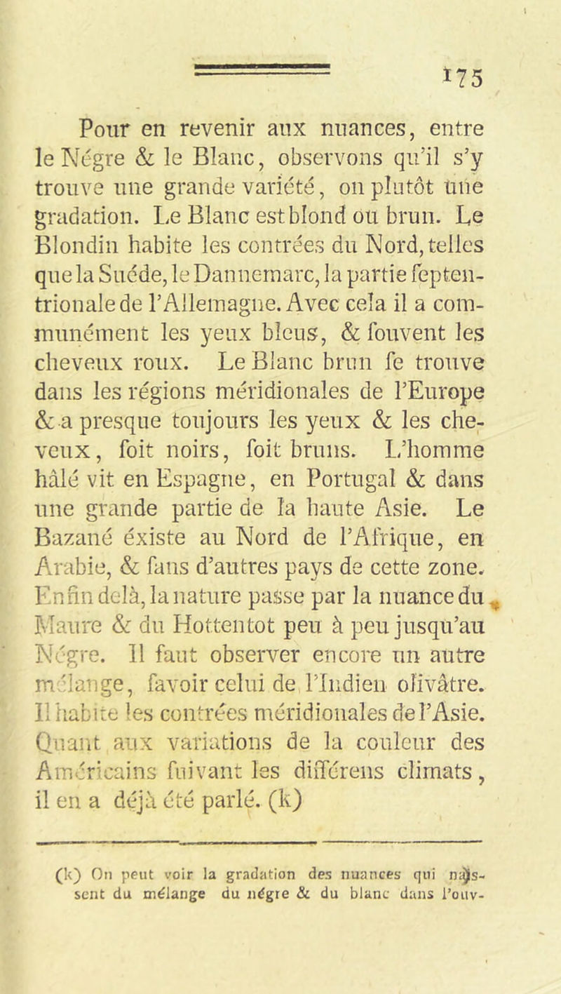 Pour en revenir aux nuances, entre le Nègre &; le Blanc, observons qu’il s’y trouve une grande variété, on plutôt mie gradation. Le Blanc est blond ou brun. Le Blondin habite les contrées du Nord, telles que la Suède, le Dannernarc, la partie fepten- trionalede l’Allemagne. Avec cela il a com- munément les yeux bleus, & fouvent les cheveux roux. Le Blanc brun fe trouve dans les régions méridionales de l’Europe & a presque toujours les yeux & les che- veux, foit noirs, foit bruns. L’homme hâlé vit en Espagne, en Portugal & dans une grande partie de la haute Asie. Le Bazané éxiste au Nord de l’Afrique, en An-abie, & fans d’autres pays de cette zone. Enfin delà, la nature passe par la nuance du,, Maure & du Hottentot peu à peu jusqu’au Nègre. Il faut observer encore un autre mélange, favoir celui de riiidien olivâtre. 11 habite les contrées méridionales de l’Asie. Quant aux variations de la couleur des Américains fui vaut les diiTcrens climats, il en a déjà été parlé, (k) (k) On peut voir la gradation des nuances qui fias- sent du mélange du nègre & du blanc dans l’oiiv-
