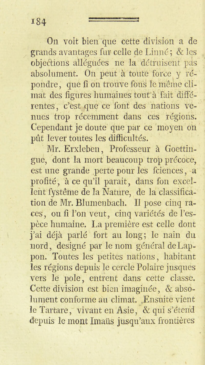 On voit bien que cette division a de grands avantages fur celle de Linné; & les objeftions alléguées ne la détruisent pas absolument On peut à toute force y ré- pondre, que fi on trouve fous le meme cli- mat des figures humaines tout’à fait diffé- rentes , c’est que ce font des nations ve- nues trop récemment dans ces régions. Cependant je doute que par ce moyen on pût lever toutes les difficultés. Mr. Erxleben, Professeur à Goettin- gue, dont la mort beaucoup trop précoce, est une grande perte pour les fciences, a profité, à ce qu’il parait, dans fon excel- lent fystême de la Nature, de la classifica- tion de Mr. Blumenbach. Il pose cinq ra- ces , ou fi l’on veut, cinq variétés de l’es- pèce humaine. La première est celle dont j’ai déjà parlé fort au long; le nain du nord, désigné par le nom général deLap- pon. Toutes les petites nations, habitant les régions depuis le cercle Polaire jusques vers le pôle, entrent dans cette classe. Cette division est bien imaginée, & abso- lument conforme au climat. .Ensuite vient le Tartare, vivant en Asie, & qui s’étend depuis le mont Imaüs jusqu’aux frontières