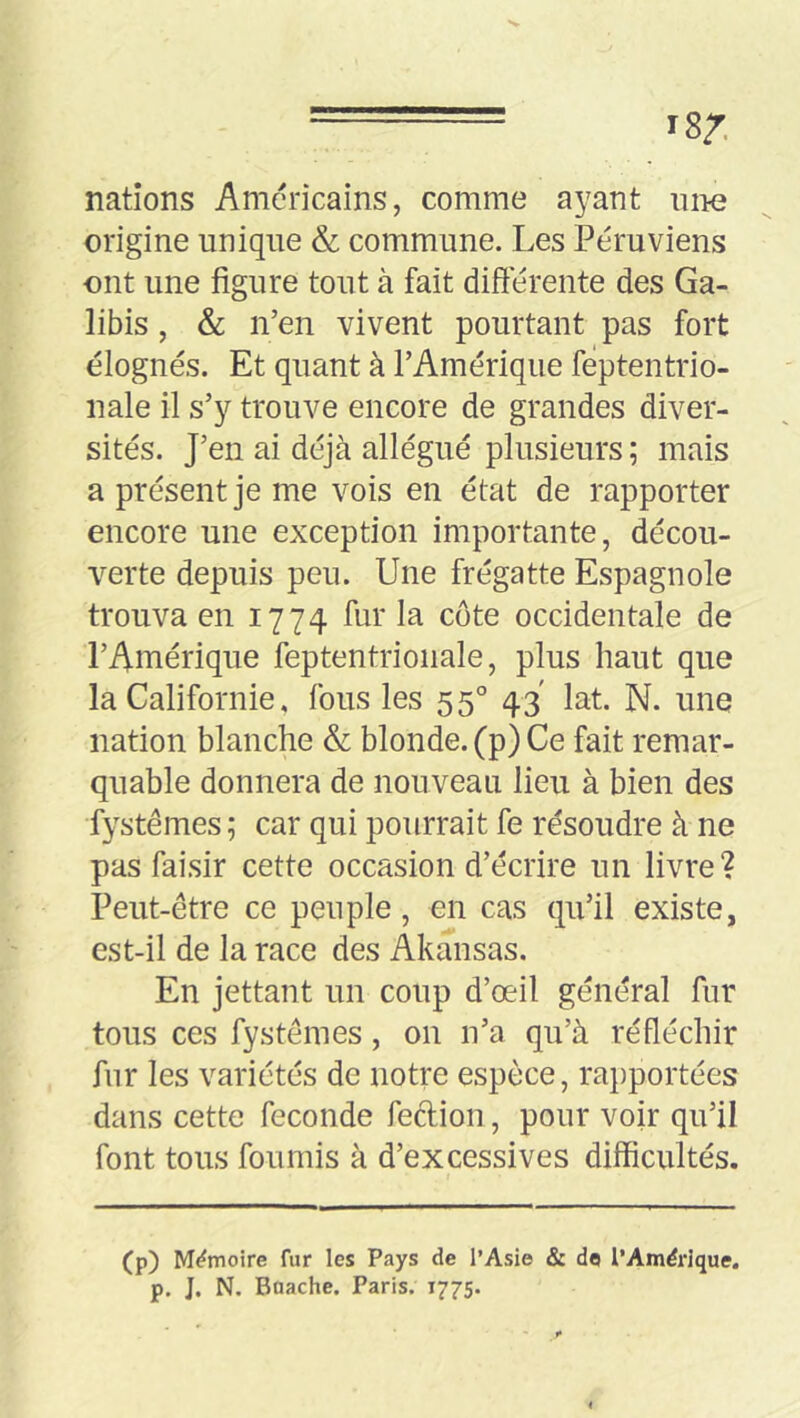 nations Américains, comme ayant niie origine unique & commune. Les Péruviens ont une figure tout à fait différente des Ga- libis, & n’en vivent pourtant pas fort élognés. Et quant à l’Amérique feptentrio- nale il s’y trouve encore de grandes diver- sités. J’en ai déjà allégué plusieurs ; mais a présent je me vois en état de rapporter encore une exception importante, décou- verte depuis peu. Une frégatte Espagnole trouva en 1774 fur la côte occidentale de l’Amérique feptentrionale, plus haut que la Californie, fous les 55° 43' lat. N. une nation blanche & blonde, (p) Ce fait remar- quable donnera de nouveau lieu à bien des fystêmes ; car qui pourrait fe résoudre à ne pas faisir cette occasion d’écrire un livre? Peut-etre ce peuple, en cas qu’il existe, est-il de la race des Akansas. En jettant un coup d’œil général fur tous ces fystêmes, on n’a qu’à réfléchir fur les variétés de notre espèce, rapportées dans cette fécondé feftion, pour voir qu’il font tous fournis à d’excessives difficultés. (p) Mémoire fur les Pays de l’Asie & do l’Amdrlque, p. J. N. Baache. Paris. 1775.