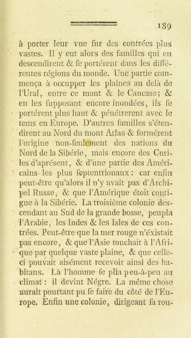 à porter leur vue fur des contrées plus vastes. Il y eut alors des familles qui en descendirent & fe portèrent dans les diffé- rentes régions du monde. Une partie com- mença à occupper les plaines au delà de rUral, entre ce mont & le Caucase; & en les fupposant encore inondées, ils fe portèrent plus haut & pénétrèrent avec le tems en Europe. D’autres familles s’éten- dirent au Nord du mont Atlas & formèrent l’origine non-feulement des nations du Nord de la Sibérie, mais encore des Curi- les û’aprésent, & d’une partie des Améri- cains les plus feptentrionaux : car enfin peut-être qu’alors il n’y avait pas d’Arclii- pel Russe, & que l’Amérique étoit confi- gue à la Sibérie. La troisième colonie des- cendant au Sud de la grande bosse, peupla l’Arabie, les Indes & les Isles de ces con- trées. Peut-être que la mer rouge n’éxistait pas encore, & que l’Asie touchait à l’Afri- que par quelque vaste plaine, &: que celle- ci pouvait aisément recevoir ainsi des ha- bitans. Là l’homme fe plia peu-à-peu an climat ; il devint Nègre. La même chose aurait pourtant pu fe faire du côté de l’Eu- rope. Enfin une colonie, dirigeant fa rou-