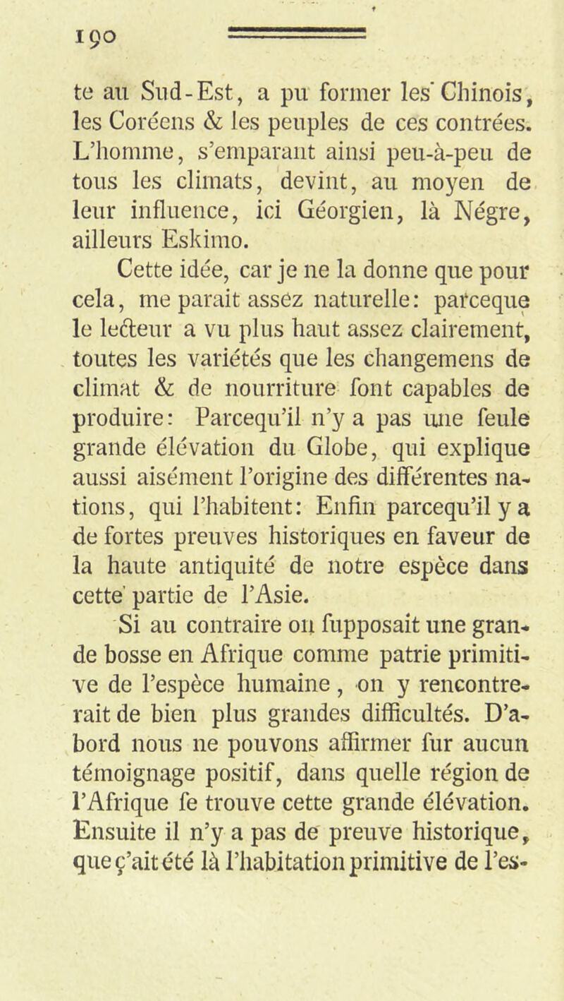 ipo ====== te au Sud-Est, a pu former les'Chinois, les Coréens & les peuples de ces contrées. L’homme, s’emparant ainsi peu-à-peu de tous les climats, devint, au moyen de leur influence, ici Géorgien, là Nègre, ailleurs Eskinio. Cette idée, car je ne la donne que pour cela, me parait assez naturelle: parceque le lefteur a vu plus haut assez clairement, toutes les variétés que les changemens de climat & de nourriture font capables de produire : Parcequ’il n’y a pas une feule grande élévation du Globe, qui explique aussi aisément l’origine des dilférentes na- tions, qui l’habitent: Enfin parcequ’il y a de fortes preuves historiques en faveur de la haute antiquité de notre espèce dans cette partie de l’Asie. Si au contraire on fupposait une gran- de bosse en Afrique comme patrie primiti- ve de l’espèce humaine, on y rencontre- rait de bien plus grandes difficultés. D’a- bord nous ne pouvons affirmer fur aucun témoignage positif, dans quelle région de l’Afrique fe trouve cette grande élévation. Ensuite il n’y a pas de preuve historique, queç’aitété là l’habitation primitive de l’es-