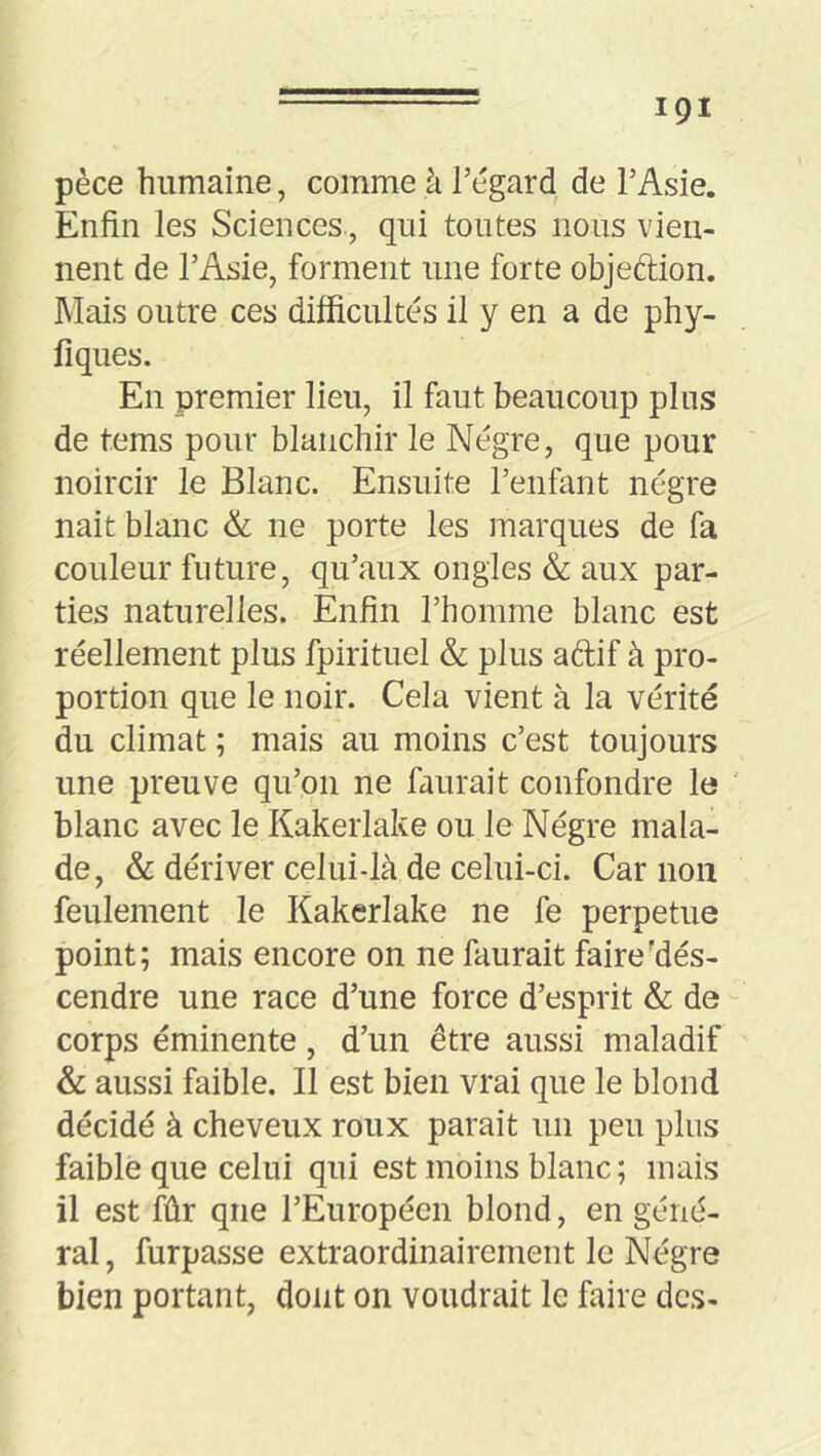 pèce humaine, comme à l’égard de l’Asie. Enfin les Sciences , qui toutes nous vien- nent de l’Asie, forment une forte objeftion. Mais outre ces difficultés il y en a de phy- fîques. En premier lieu, il faut beaucoup plus de tems pour blanchir le Nègre, que pour noircir le Blanc. Ensuite l’enfant nègre nait blanc & ne porte les marques de fa couleur future, qu’aux ongles & aux par- ties naturelles. Enfin l’homme blanc est réellement plus fpirituel & plus adif à pro- portion que le noir. Cela vient à la vérité du climat ; mais au moins c’est toujours une preuve qu’on ne faurait confondre le blanc avec le Kakerlake ou le Nègre mala- de, & dériver celui-là de celui-ci. Car non feulement le Kakerlake ne fe perpetue point; mais encore on ne faurait faire'des- cendre une race d’une force d’esprit & de corps éminente, d’un être aussi maladif & aussi faible. Il est bien vrai que le blond décidé à cheveux roux parait un peu plus faible que celui qui est moins blanc ; mais il est fûr que l’Européen blond, en géné- ral , furpasse extraordinairement le Nègre bien portant, dont on voudrait le faire des-