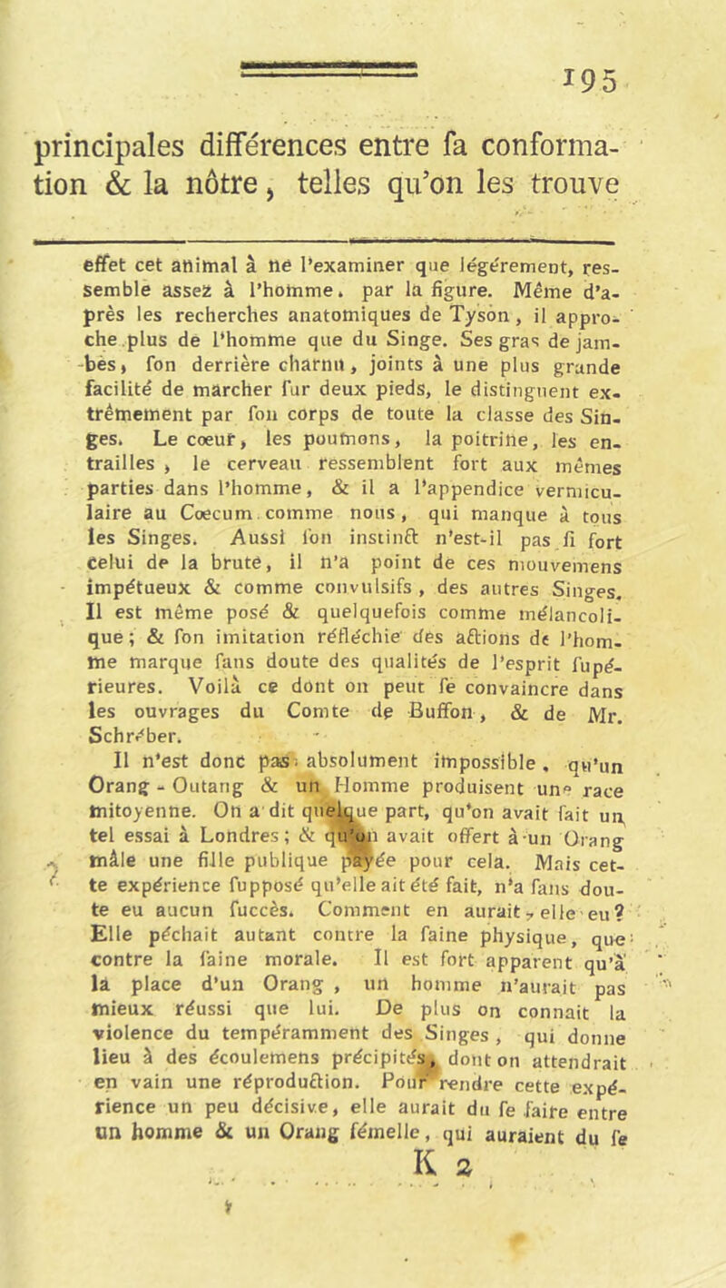 principales différences entre fa conforma- tion & la nôtre, telles qu’on les trouve effet cet animal â ne l’examiner que Jégérement, res- semble assez â l’homme, par la figure. Même d’a- près les recherches anatomiques de Tyson , il appro- che.plus de l’homme que du Singe. Ses gras de jam- -bèS| fon derrière charnu, joints â une plus grande facilité de marcher fur deux pieds, le distinguent ex- trémement par fou corps de toute la classe des Sin- ges. Le coeur, les poumons, la poitrine, les en- trailles > le cerveau ressemblent fort aux mêmes parties dans l’homme, & il a l’appendice vermicu- laire au Cæcum, comme nous, qui manque à tous les Singes. Aussi ion instinft n’est-il pas.fi fort Celui de la brute, il n’a point de ces mouvemens impétueux & comme convulsifs , des autres Singes. Il est même posé & quelquefois comme mélancoli- que; & fon imitation réfléchie' des aftions de l’hom- me marque fans doute des qualités de l’esprit fupé- rieures. Voilà ce dont on peut fe convaincre dans les ouvrages du Comte de Bufîon, & de Mr. Schréber. Il n’est donc pas^ absolument impossible , qu’un Orang-Outang & un Homme produisent un<’ race mitoyenne. On a dit quelque part, qu’on avait fait un, tel essai à Londres; & tju’oji avait offert à-un Orang mâle une fille publique p'^ée pour cela. Mais cet- '■ te expérience fupposé qu’elle ait été fait, n’a fans dou- te eu aucun fuccès. Comment en auraitelle eu ? Elle péchait autant contre la faine physique, qu« contre la faine morale. Il est fort apparent qu’à la place d’un Orang , un homme n’aurait pas mieux réussi que lui. De plus on connaît la violence du tempéramment des Singes , qui donne lieu à des écoulemens précipités, dont on attendrait en vain une réproduction. Pour''rendre cette expé- rience un peu décisive, elle aurait du fe faire entre un homme & un Orang fémelle, qui auraient du fe K s * . • .... \ Jr