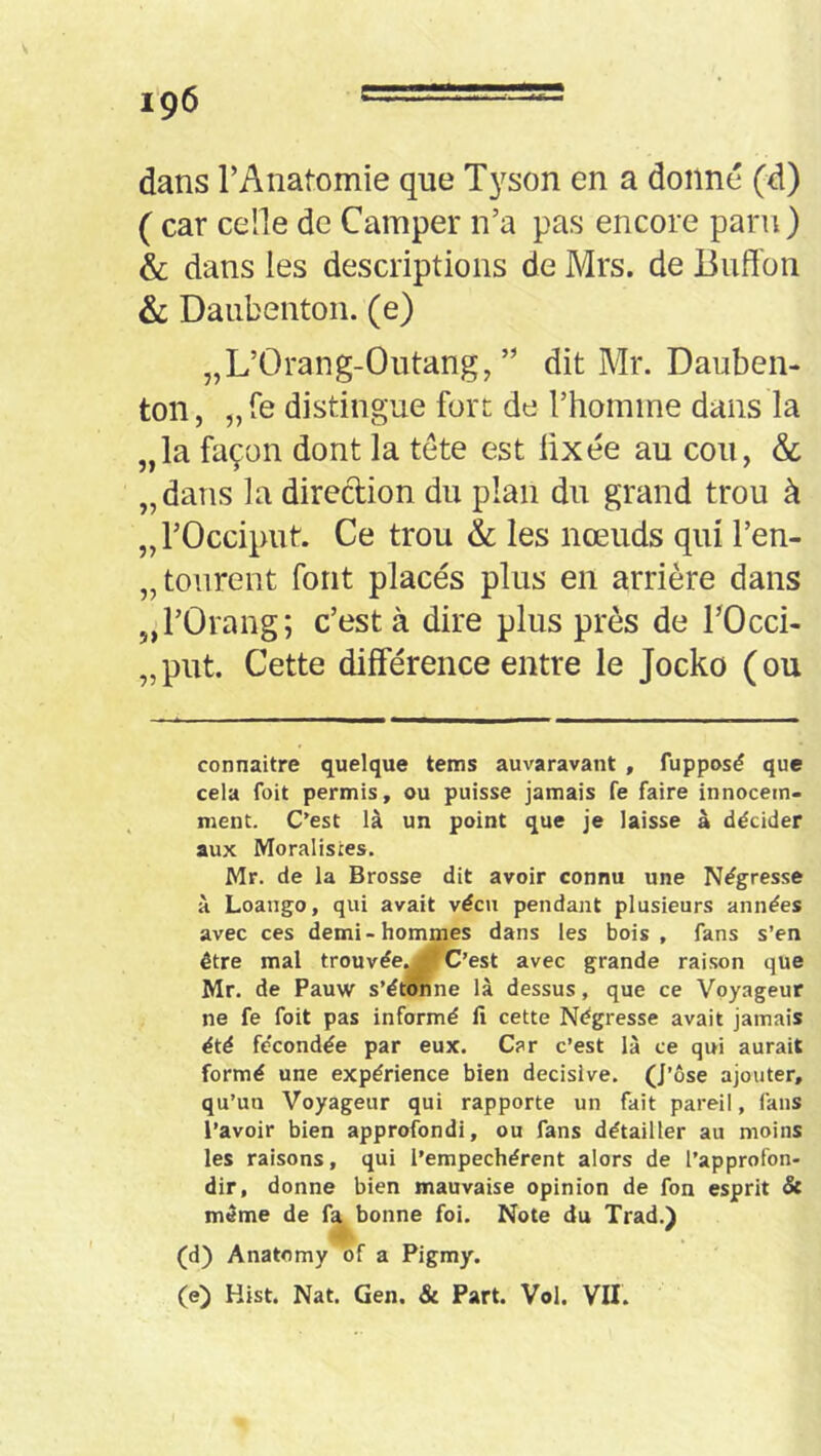 dans rAnatomie que Tj^son en a donné (d) ( car celle de Camper n’a pas encore paru) & dans les descriptions de Mrs. de liuffon & Daiibenton. (e) „L’Orang-Outang, ” dit Mr. Dauben- ton, „re distingue fort de l’homme dans la „la façon dont la tête est üxée au cou, & „dans la direction du plan du grand trou à „ l’Occiput. Ce trou 6c les nœuds qui l’en- „tourent font placés plus en arrière dans „rOrang; c’est à dire plus près de TOcci- „ put. Cette différence entre le Jocko ( ou connaître quelque tems auvaravant , fupposé que cela foit permis, ou puisse jamais fe faire innocem- ment. C’est là un point que je laisse à décider aux Moralistes. Mr. de la Brosse dit avoir connu une Négresse à Loango, qui avait vécu pendant plusieurs années avec ces demi-hommes dans les bois , fans s’en être mal trouvée^^C’est avec grande raison que Mr. de Pauw s’étonne là dessus, que ce Voyageur ne fe foit pas informé li cette Négresse avait jamais été fécondée par eux. Car c’est là ce qui aurait formé une expérience bien décisive. (J’ôse ajouter, qu’un Voyageur qui rapporte un fait pareil, fans l’avoir bien approfondi, ou fans détailler au moins les raisons, qui l’empechérent alors de l’approfon- dir, donne bien mauvaise opinion de fon esprit Sc même de fa bonne foi. Note du Trad.) (d) Anatomy of a Pigmy. (e) Hist. Nat. Gen. & Part. Vol. VU.