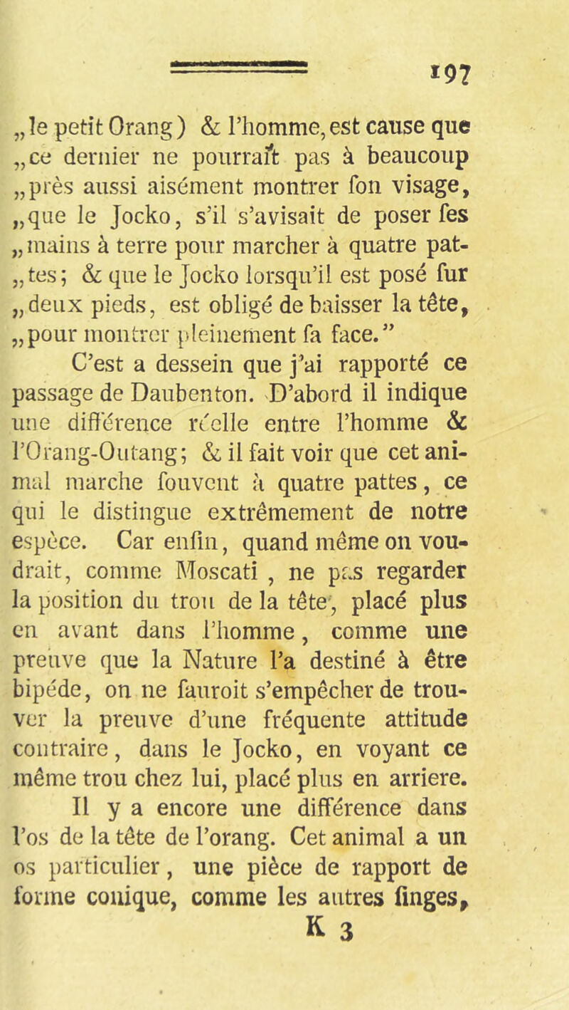 „ le petit Orang ) & l’homme, est cause que „ce dernier ne pourraft pas à beaucoup „près aussi aisément montrer fon visage, „que le Jocko, s’il s’avisait de poser fes „ mains à terre pour marcher à quatre pat- „ tes ; & que le Jocko lorsqu’il est posé fur „deiix pieds, est obligé de baisser la tête, „pour montrer ^ileinement fa face.” C’est a dessein que j’ai rapporté ce passage de Daubenton. 'D’abord il indique une différence réelle entre l’homme & rOrang-Outang; & il fait voir que cet ani- mal marche fouvent à quatre pattes, ce qui le distingue extrêmement de notre espèce. Car enfin, quand même on vou- drait, comme Moscati , ne pas regarder la position du trou de la tête, placé plus en avant dans l’homme, comme une preuve que la Nature l’a destiné à être bipède, on ne fauroit s’empêcher de trou- ver la preuve d’une fréquente attitude contraire, dans le Jocko, en voyant ce même trou chez lui, placé plus en arriéré. Il y a encore une différence dans l’os de la tête de l’orang. Cet animal a un os particulier, une pièce de rapport de forme conique, comme les autres linges, K 3