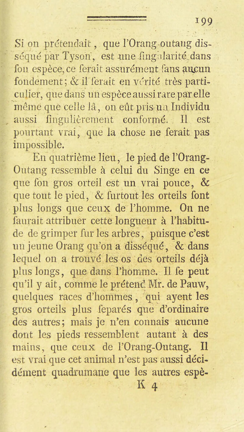 Si on prétendait, que l’Orang-outaîig dis- séqué par Tysoîï, est nne fingalarité.dans foii espèce,ce ferait assurément fans ^u£un fondement; & if ferait en vérité très parti- culier, que dans un espèce aussi rare par elle meme que celle lâ, on eût pris un Individu aussi fingulièrement conformé. Il est pourtant vrai, que la chose ne ferait pas impossible. En quatrième lieu, le pied de l’Orang- Outang ressemble à celui du Singe en ce que fon gros orteil est un vrai pouce, & que tout le pied, & furtout les orteils font plus longs que ceux de l’homme. On ne faurait attribuer cette longueur à l’habitu- de de grimper fur les arbres, puisque c’est un jeune Orang qu’on a disséqué, & dans lequel on a trouvé les os des orteils déjà plus longs, que dans l’homme. Il fe peut qu’il y ait, comme le prétend Mr. de Pauw, quelques races d’hommes, qui ayent les gros orteils plus feparés que d’ordinaire des autres; mais je n’en connais aucune durit les pieds ressemblent autant à des mains, que ceux de l’Orang-Outang. Il est vrai que cet animal n’est pas aussi déci- dément quadrumane que les autres espè- K 4