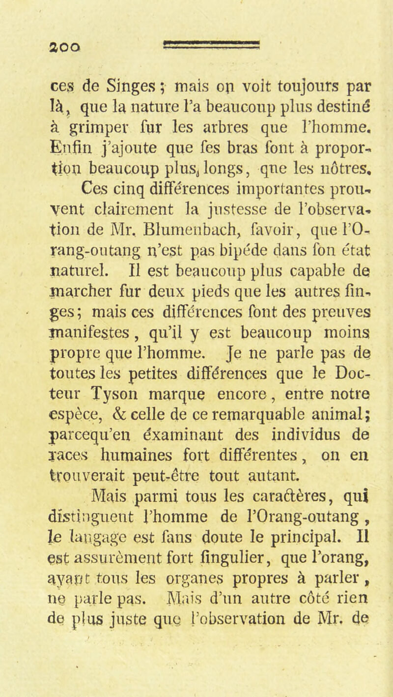 aoo ces de Singes ; mais on voit toujours par là, que la nature Ta beaucoup plus destiné à grimper fur les arbres que l’homme. Enfin j’ajoute que fes bras font à propor- tion beaucoup plus^ longs, que les nôtres. Ces cinq différences importantes prou- vent clairement la justesse de l’observa- tion de Mr, Blumenbach, favoir, que l’O- rang-outang n’est pas bipède dans fon état naturel. Il est beaucoup plus capable de marcher fur deux pieds que les autres fin- ges ; mais ces différences font des preuves manifestes, qu’il y est beaucoup moins propre que l’homme. Je ne parle pas de toutes les petites différences que le Doc- teur Tyson marque encore, entre notre espèce, & celle de ce remarquable animal; parcequ’en éxaminaiit des individus de races humaines fort différentes, on en trouverait peut-être tout autant. Mais parmi tous les caradères, qui distinguent l’homme de l’Orang-outang, le langage est fans doute le principal. Il est assurément fort fingulier, que l’orang, ayant tous les organes propres à parler, ne parle pas. Mrn's d’un autre côté rien de plus juste qug l’observation de Mr. de