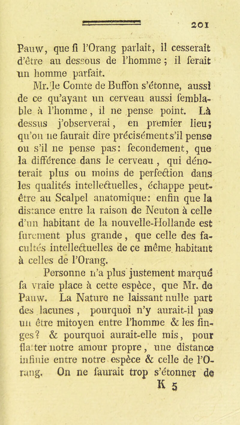 Painv, que fl l’Orang parlait, il cesserait d’etre au dessous de Thomme ; il ferait un homme parfait. Mr.[le Comte de Buffon s’étonne, aussi de ce qu’ayant un cerveau aussi fembla- ble à l’homme, il ne pense point. Là dessus j’observerai, en premier lieu; qu’on ne faurait dire précisément s’il pense ou s’il ne pense pas: fecondement, que la différence dans le cerveau , qui déno- terait plus ou moins de perfedion dans les qualités intelleduelles, échappe peut- être au Scalpel anatomique : enfin que la distance entre la raison de Neuton à celle d’un habitant de la nouvelle-Hollande est furement plus grande, que celle des fa- cultés intelleduelles de ce même, habitant à celles de l’Orang. Personne n’a plus'justement marque fa vraie place à cette espèce, que Mr. de Pauw. La Nature ne laissant nulle part des lacunes , pourquoi n’y aurait-il pas un être mitoyen entre l’homme & les fin- ges? & pourquoi aurait-elle mis, pour flat ter notre amour propre, une distance infinie entre notre.espèce & celle de l’O- raiig. On ne faurait trop s’étonner de K 5