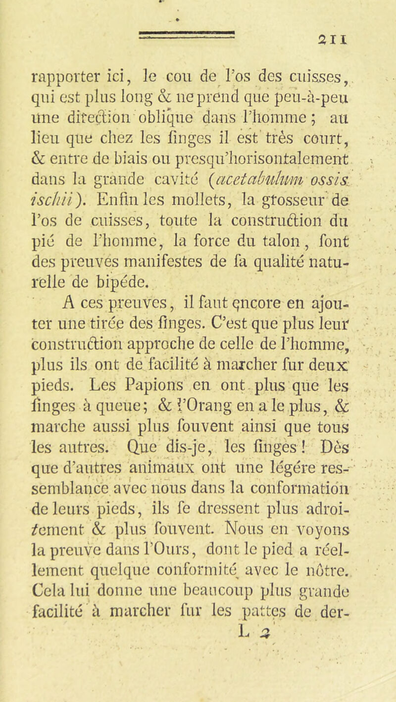 rapporter ici, le cou de l’os des cuisses, qui est plus long & ne prend que peu-à-peii une diredioii oblique dans l’homme; au lieu que chez les finges il est très court, & entre de biais ou presqu’horisontalement dans la grande cavité {acetabulum ossis, ischii). Enfin les mollets, la grosseur de l’os de cuisses, toute la construftion du pié de l’homme, la force du talon, font des preuves manifestes de lii qualité natu- relle de bipède. A ces preuves, il faut qnçore en ajou- ter une tirée des fmges. C’est que plus leur construftion approche de celle de l’homme, plus ils ont de facilité à marcher fur deux pieds. Les Papions en ont . plus que les linges à queue; & i’Orang en a le plus, & marche aussi plus fouvent ainsi que tous les autres. Que dis-je, les finges ! Dès que d’autres animaux ont une légère res- semblance avec nous dans la conformatidn de leurs pieds, ils fe dressent plus adroi- tement & plus fouvent Nous en voyons la preuve dans l’Ours, dont le pied a réel- lement quelque conformité^ avec le notre. Cela lui donne une beaucoup plus grande facilité à marcher fur les pattes de der-
