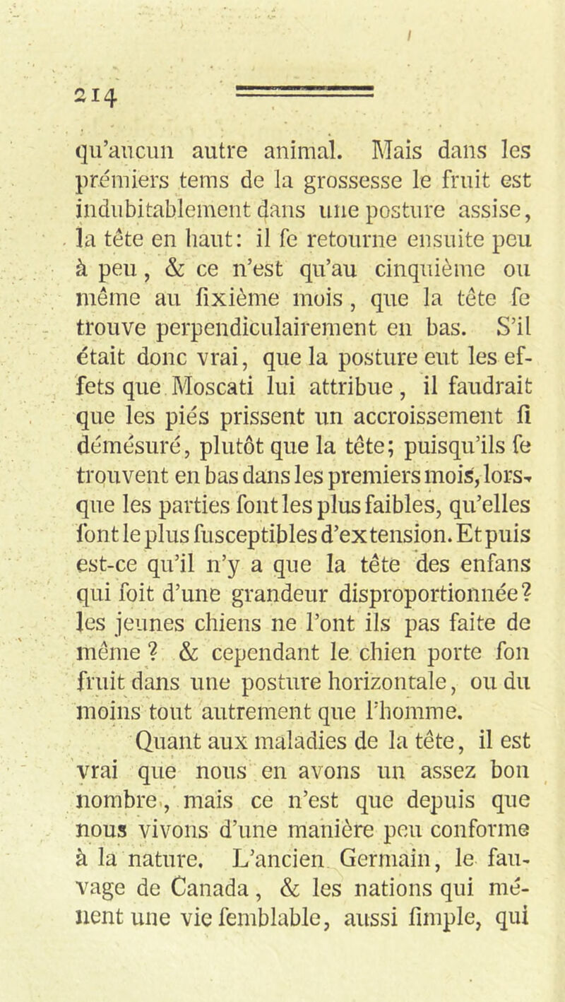 / 214 ===== qu’aucun autre animal. Mais dans les premiers tems de la grossesse le fruit est indubitablement dans une posture assise, la tête en haut: il fe retourne ensuite peu à peu, &: ce n’est qu’au cinquième ou meme au fixième mois, que la tête fe trouve perpendiculairement en bas. S’il était donc vrai, que la posture eut les ef- fets que Moscati lui attribue, il faudrait que les pies prissent un accroissement fi démesuré, plutôt que la tête; puisqu’ils fe trouvent en bas dans les premiers mois, lors-r que les parties font les plus faibles, qu’elles font le plus fusceptibles d’extension. Et puis est-ce qu’il n’y a que la tête des enfans qui foit d’une grandeur disproportionnée? les jeunes chiens ne l’ont ils pas faite de même ? & cependant le chien porte fou fruit dans une posture horizontale, ou du moins tout autrement que l’homme. Quant aux maladies de la tête, il est vrai que nous en avons un assez bon nombre., mais ce n’est que depuis que nous vivons d’une manière peu conforme à la nature. L’ancien Germain, le fau- vage de Canada, & les nations qui mè- nent une vie femblable, aussi fimple, qui