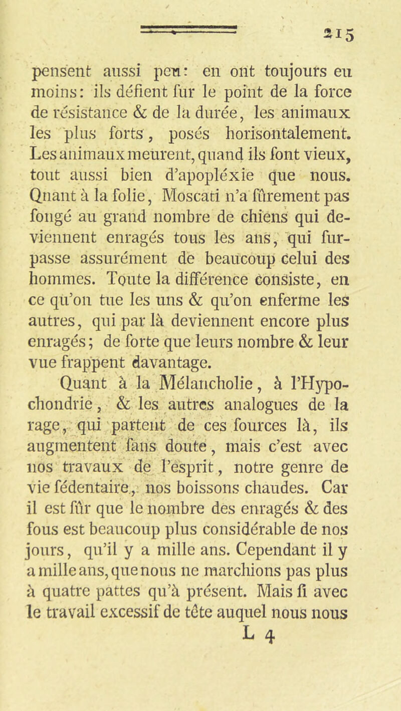 pensent aussi peu: en ont toujours eu moins : ils délient fur le point de la force de résistance & de la durée, les animaux les plus forts, posés horisontalement. Les animaux meurent, quand ils font vieux, tout aussi bien d’apopléxie que nous. Quant à la folie, Moscati n’a furement pas fongé au grand nombre de chiens qui de- viennent enragés tous lès ans, qui fur- passe assurément de beaucoup celui des hommes. Toute la différence Consiste, en ce qu’on tue les uns & qu’on enferme les autres, qui par là deviennent encore plus enragés ; de forte que leurs nombre & leur vue frappent davantage. Quant à la Mélancholie, à l’Hypo- chondrie, & les autres analogues de la rage, qui partent de ces fources là, ils augmentent fans doute, mais c’est avec nos travaux de l’esprit, notre genre de vie fédentaire.,. nos boissons chaudes. Car il est fûr que le nombre des enragés & des fous est beaucoup plus considérable de nos jours, qu’il y a mille ans. Cependant il y a mille ans, que nous ne marchions pas plus à quatre pattes qu’à présent. Mais fi avec le travail excessif de tête auquel nous nous L 4