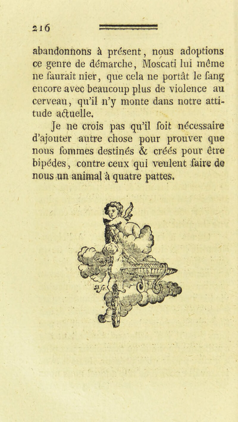 abandonnons à présent, npus adoptions ce genre de démarche, Moscati lui même ne faurait nier, que cela ne portât le fang encore avec beaucoup plus de violence au cerveau, qu’il n’y monte dans notre atti- tude aduelle. Je ne crois pas qu’il foit nécessaire d’ajouter autre chose pour prouver que nous fommes destinés & créés pour être bipèdes, contre ceux'qui veulent faire de nous un animal à quatre pattes.