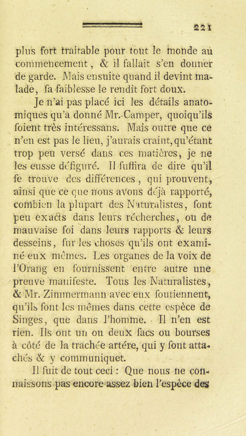 pins fort traitable pour tout le fuonde au commelicemeiit, & il fallait s’en donner de garde. Mais ensuite quand il devint ma- lade, fa faiblesse le rendit fort doux. Je n’ai pas placé ici les détails anato- miques qu’a donné Mr.-Camper, quoiqu’ils foient très intéressans. Mais outre que ce n’en est pas le lieu, j’aurais craint, qu’étant trop peu versé dans ces matières, je ne les eusse dédguré. Il fufiira de dire qu’il fe trouve des différences, qui prouvent, ainsi que ce que nous avons déjà rapporté, combien la plupart des Naturalistes, font peu exaéts dans leurs recherches, ou de mauvaise foi dans leurs rapports & leurs desseins, furies choses qu’ils ont exami- né eux memes. Les organes de la voix de l’Orang en fournissent entre autre une preuve manifeste. Tous les Naturalistes, & Mr. Zimmermann avec eux foutiennent, qu’ils font les memes dans cette espèce de Singes, que dans l’homme. Il n’en est rien. Ils ont un ou deux facs ou bourses à côté de la trachée artère, qui y font atta- chés & y communiquet. II fuit de tout ceci : Que nous ne con- naissons pas encore assez bien l’espèce des