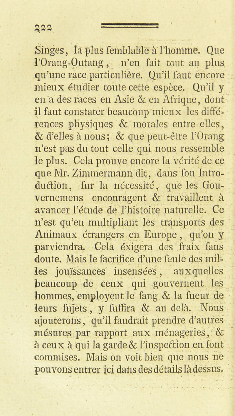 Singes, là plus femblable à riiomme. Que rOrang-Outang, n’en fait tout au plus qu’une race particulière. Qu’il faut encore mieux étudier toute cette espèce. Qu’il y en a des races en Asie & en Afrique, dont il faut constater beaucoup mieux les diffé- rences physiques & morales entre elles, & d’elles à nous ; & que peut-être l’Orang n’est pas du tout celle qui nous ressemble le plus. Cela prouve encore la vérité de ce que Mr. Zimmermann dit, dans fon Intro- duftion, fur la nécessité, que les Gou- vernemens encouragent & travaillent à avancer l’étude de l’histoire naturelle. Ce n’est qu’en multipliant les transports des. Animaux étrangers en Europe, qu’on y parviendra. Cela éxigera des fraix fans doute. Mais le facrifice d’une feulé des mil- les jouissances insensées, auxquelles beaucoup de ceux qui gouvernent les hommes, employent le fang & la fueur de leurs fujets, y fuffira & au delà. Nous ajouterons, qu’il faudrait prendre d’autres' mesures par rapport aux ménageries, & à ceux à qui la garde & l’inspeftion en font commises. Mais on voit bien que nous ne pouvons entrer ici dans des détails là dessus.