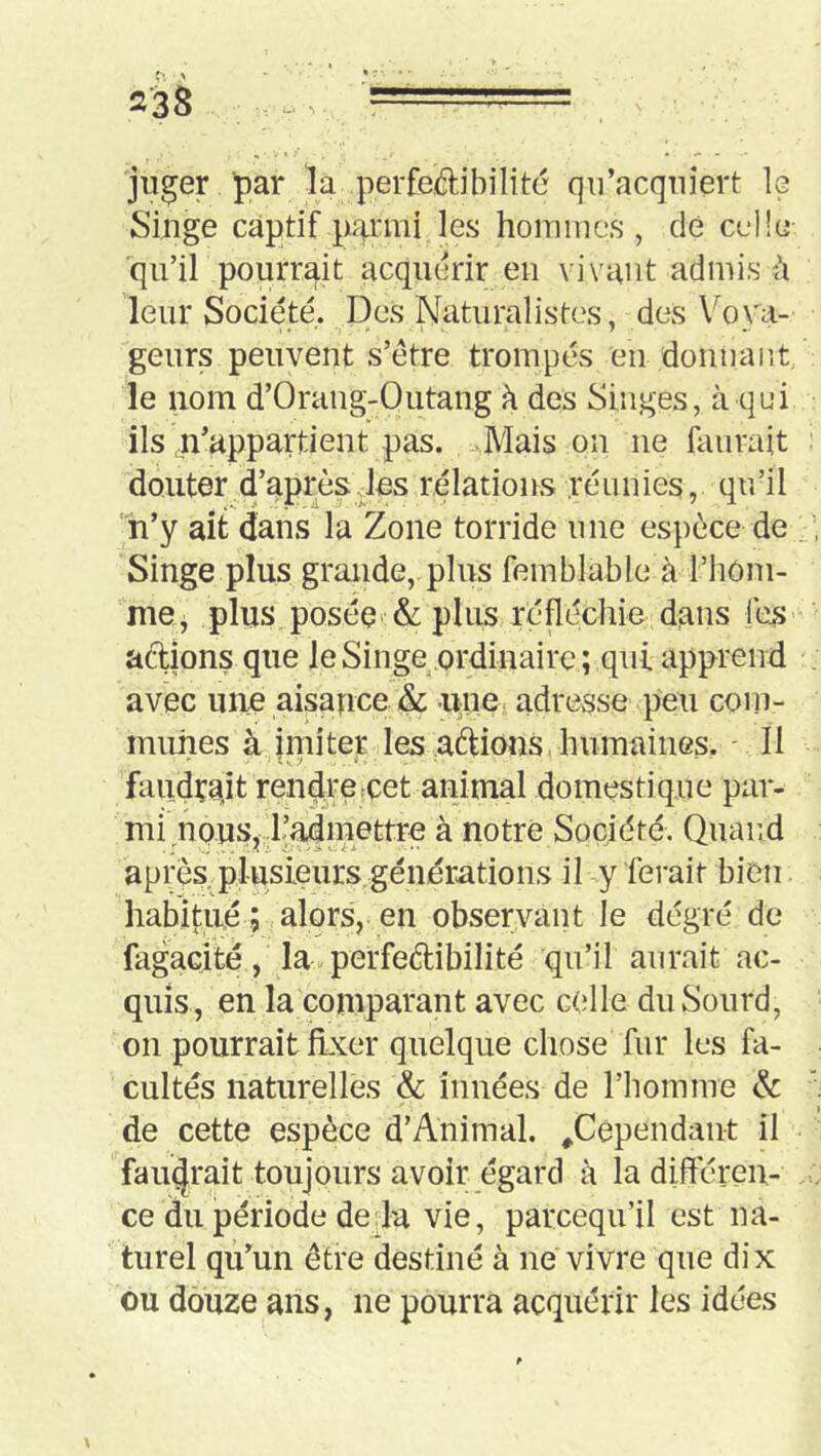 jii^er par la perfedibilitc qu’acquiert le Singe captif pa-i'ini les hoiuiucs , de ccllcj qu’il pourrait acquérir eu vivant admis h leur Société. Des Naturalistes, des Voya- geurs peuvent s’étre trompés en donuaut, le nom d’Orang-Outang à des Singes, à qui ils n’appartient pas. Maison ne faurait douter d’après des relations réunies, qu’il 'h’y ait dans la Zone torride une espèce de Singe plus grande, plus feinblable à l’iiôm- me, plus posée* & plus réfléchie dans fes’ actions que le Singe ordinaire; qui apprend avec une aisance & uiie adresse peu com- munes à imiter les avions, humaines. ' Il i V. > * faudçajt rendreeet animal domestique par- mi n pus, ^admettre à notre Société. Quand après, plusieurs générations il y ferait bien habitué ; alors, en observant le dégré de fagaçité, la perfeèlibilité qu’il aurait ac- quis, en la comparant avec c(dle du Sourd, on pourrait fixer quelque chose fur les fa- cultés naturelles & innées de l’homme & de cette espèce d’Animal. ^Cependant il faudrait toujours avoir égard à la difteren- ce du période de la vie, parcequ’il est na- turel qu’un être destiné à ne vivre que dix ou douze ans, ne pourra acquérir les idées