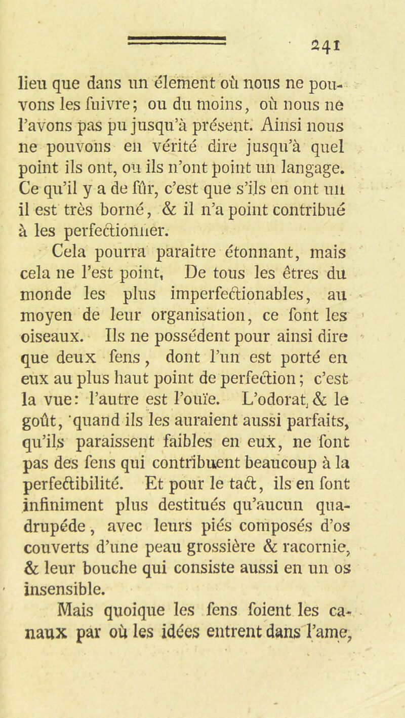 lieu que dans un élément où nous ne pou- vons les fiiivre; ou du moins, où nous ne l’avons pas pu jusqu’à présent. Ainsi nous ne pouvons en vérité dire jusqu’à quel point ils ont, ou ils n’ont point un langage. Ce qu’il y a de fur, c’est que s’ils en ont uii il est très borné, & il n’a point contribué à les perfectionner. Cela pourra paraître étonnant, mais cela ne l’est point, De tous les êtres du monde les plus imperfeftionables, au moyen de leur organisation, ce font les oiseaux. Ils ne possèdent pour ainsi dire que deux fens, dont l’un est porté en eux au plus haut point de perfection ; c’est la vue : l’autre est l’ouïe. L’odorah & le goût, ‘quand ils les auraient aussi parfaits, qu’ils paraissent faibles en eux, ne font pas des fens qui contribuent beaucoup à la perfeétibilité. Et pour le taêt, ils en font infiniment plus destitués qu’aucun qua- drupède , avec leurs piés composés d’os couverts d’une peau grossière & racornie, & leur bouche qui consiste aussi en un os insensible. Mais quoique les fens foient les ca- naux par ou les idées entrent dans l’ame,