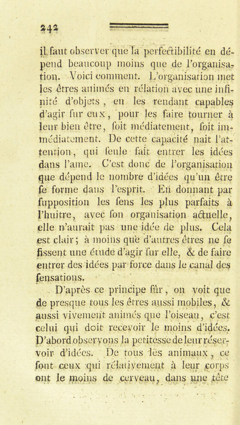 »41 - = il, faut observer que la pcrfeftibilité eu dé- pend beaucoup moins que de rorgaiiisa? tion. Voici comment. L’organisation met les etres animés en rélatiou avec une infi- nité d’objets , en les rendant capables d’agir fur eux, pour les faire tourner à leur bien être, foit médiatement, foit im- médiatement. De cette capacité liait l’at- tentiou, qui feule fait entrer les idées dans l’ame. C’est donc de l’organisation que dépend le nombre d’idées qu’un être fe forme dans Lesprit. En donnant par fupposition les feus les plus parfaits à rimitre, avec fou organisation aduelle, elle n’aurait pas une idée de plus. Cela est clair; à moins que d’autres êtres ne fe fissent une étude d’agir fur elle, & de faire entrer des idées par force dans le canal des fensations. . D’après ce principe fur, on voit que de presque tous les êtres aussi mobiles, & aussi vivement animés que l’oiseau, c’est celui qui doit recevoir le moins d’idées. D’abord observons la petitesse de leur réser- voir d’idées. De tous lès animaux , ce font'ceux qui rélativement à leur corps ont le moins de cerveau, dans une xête