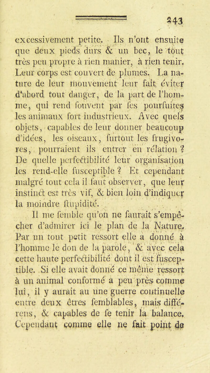 excessivement petite. Ils n’ont ensuite que deux pieds durs & un bec, le tout très peu pro})i e à rien manier, à rien tenir. Leur corps est couvert de plumes. La na- ture de leur mouvement leur fait, éviter d^abord tout danger, de la part de riiom- mej qui rend fouvent par lès pourfuites les animaux fort industrieux. Avec quels objets, capables de leur donner beaucoup d'idées, les oiseaux, furtout les frugivo- res, pourraient ils entrer eu rélation ? De quelle })crfeâ:ibilité leur organisation les rend-elle fusceptible ? Et cependant malgré tout cela il faut observer, que leur instinct est très vif, & bien loin d’indiquer la moindre llupidité. . . , 11 me lèmble qu’on ne faiirait s’empê- cher d’admirer ici le plan de la Nature. Par un tout petit ressort elle à donné à l’homme le don de la parole, '& avec cela cette liante perfectibilité dont il est fuscep- tible. Si elle avait donné ce mèiiie ressort à un animal conformé a peu près comme lui, il y aurait au une guerre continuelle entre deux êtres femblables, mais difté- r • Il ' rens, & capables de fe tenir la balance. Cepeiidaiit comme elle ne fait point dp