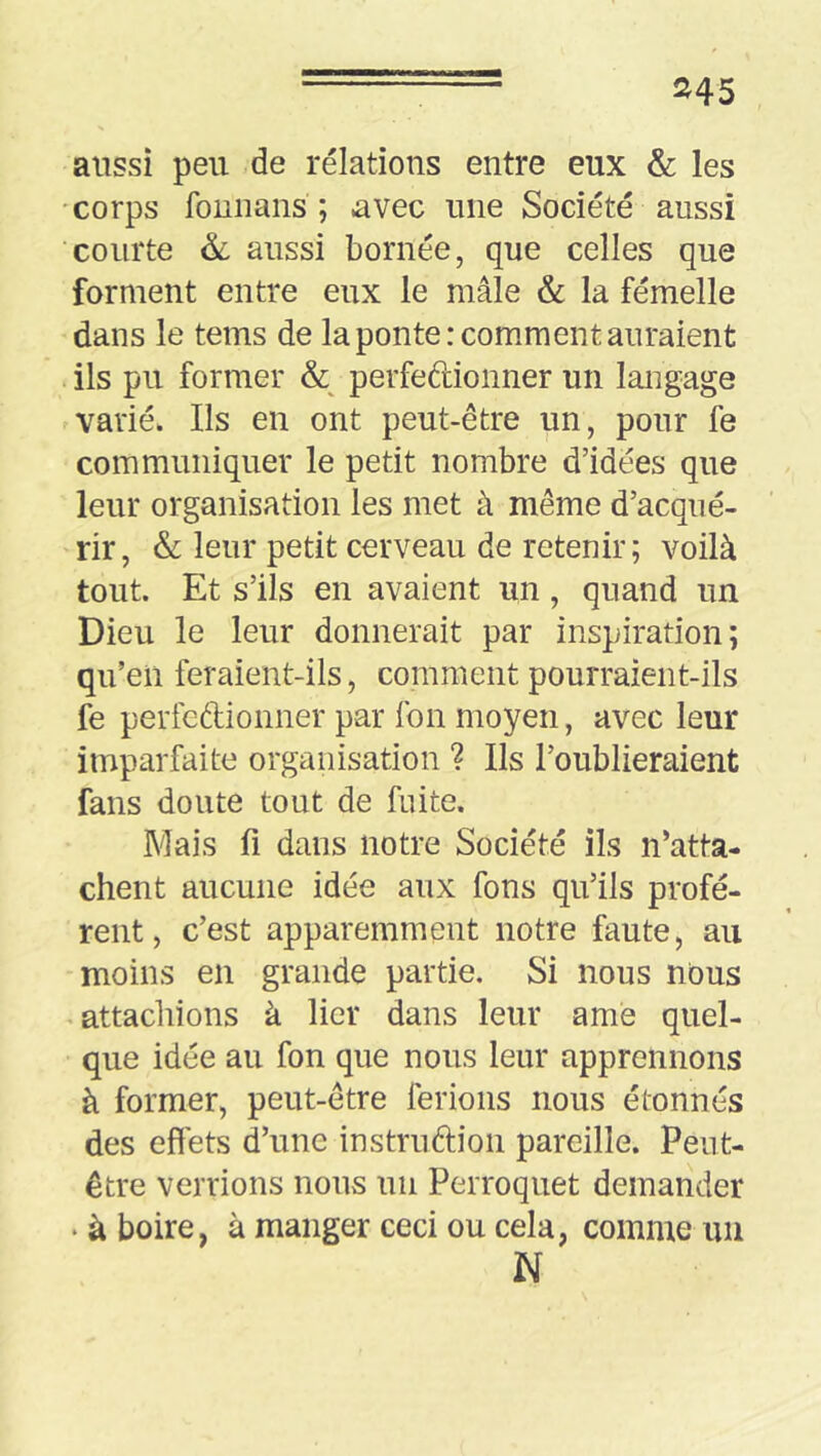 aussi peu de relations entre eux & les •corps fouiians ; avec une Société aussi courte & aussi bornée, que celles que forment entre eux le mâle & la fémelle dans le tems de la ponte: comment auraient ils pu former & perfeftionner un langage varié. Ils en ont peut-être un, pour fe communiquer le petit nombre d’idées que leur organisation les met à même d’acqué- rir, & leur petit cerveau de retenir; voilà tout. Et s’ils en avaient un, quand un Dieu le leur donnerait par inspiration; qu’en feraient-ils, comment pourraient-ils fe perfedionner par Ion moyen, avec leur imparfaite organisation ? Ils l’oublieraient fans doute tout de fuite. Mais fl dans notre Société ils n’atta- chent aucune idée aux fons qu’ils profè- rent, c’est apparemment notre faute, au moins en grande partie. Si nous nous ^attachions à lier dans leur amé quel- que idée au fon que nous leur apprennons à former, peut-être ferions nous étonnés des effets d’une instrudion pareille. Peut- être verrions nous un Perroquet demander • à boire, à manger ceci ou cela, comme un N