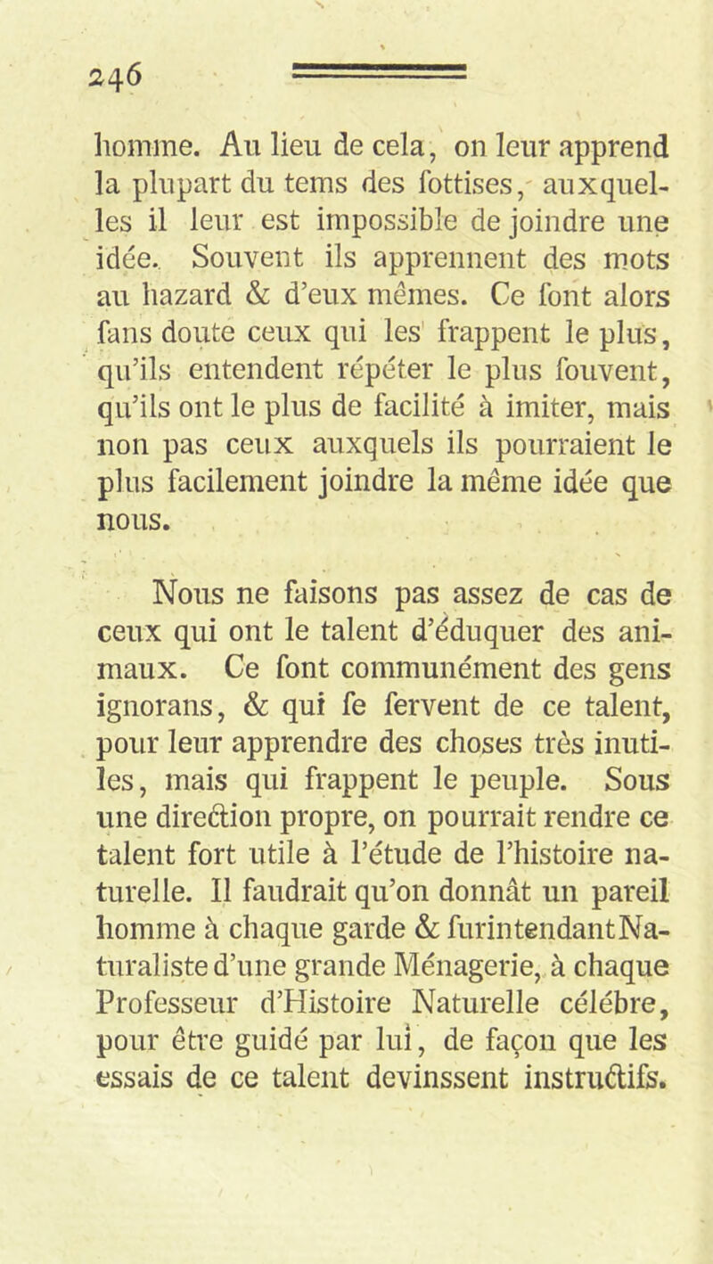 homme. Au lieu de cela, on leur apprend la plupart du tems des fottises,' auxquel- les il leur est impossible de joindre une idée.. Souvent ils apprennent des ujots au hazard & d’eux mêmes. Ce font alors fans doute ceux qui les frappent le plus, qu’ils entendent répéter le plus fouvent, qu’ils ont le plus de facilité à imiter, mais non pas ceux auxquels ils pourraient le plus facilement joindre la même idée que nous. Nous ne faisons pas assez de cas de ceux qui ont le talent d’éduquer des ani- maux. Ce font communément des gens ignorans, & qui fe fervent de ce talent, pour leur apprendre des choses très inuti- les, mais qui frappent le peuple. Sous une direftion propre, on pourrait rendre ce talent fort utile à l’étude de l’histoire na- turelle. Il faudrait qu’on donnât un pareil homme à chaque garde & furintendantNa- turaliste d’une grande Ménagerie,, à chaque Professeur d’Histoire Naturelle célébré, pour être guidé par lui, de façon que les essais de ce talent devinssent instruélifs.