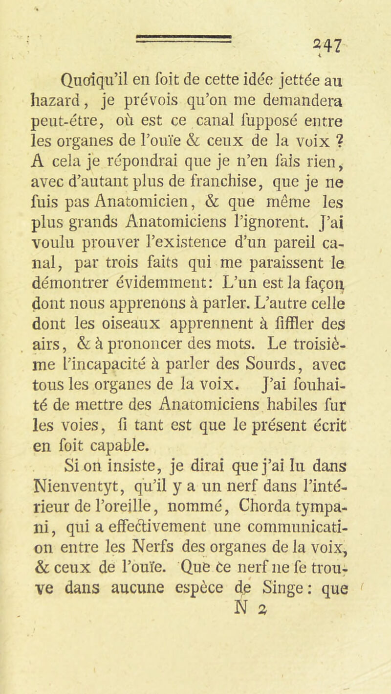 i Quoiqu’il en foit de cette idée jettée au hazard, je prévois qu’on me demandera peut-être, où est ce canal fupposé entre les organes de Touïe & ceux de la voix ? A cela je répondrai que je n’en fais rien, avec d’autant plus de franchise, que je ne fuis pas Anatomicien, & que même les plus grands Anatomiciens l’ignorent. J’ai voulu prouver l’existence d’un pareil ca- nal , par trois faits qui me paraissent le démontrer évidemment: L’un est la façon dont nous apprenons à parler. L’autre celle dont les oiseaux apprennent à fiffler des airs, & à prononcer des mots. Le troisiè- me l’incapacité à parler des Sourds, avec tous les organes de la voix. J’ai fouhai- té de mettre des Anatomiciens habiles fur les voies, fi tant est que le présent écrit en foit capable. Si on insiste, je dirai que j’ai lu dans Nienventyt, qu’il y a un nerf dans l’inté- rieur de l’oreille, nommé, Chorda tympa- ni , qui a effecl:ivement une communicati- on entre les Nerfs des organes de la voix, & ceux de l’ouïe. Que ùe nerf ne fe trou- ve dans aucune espèce de Singe : que f