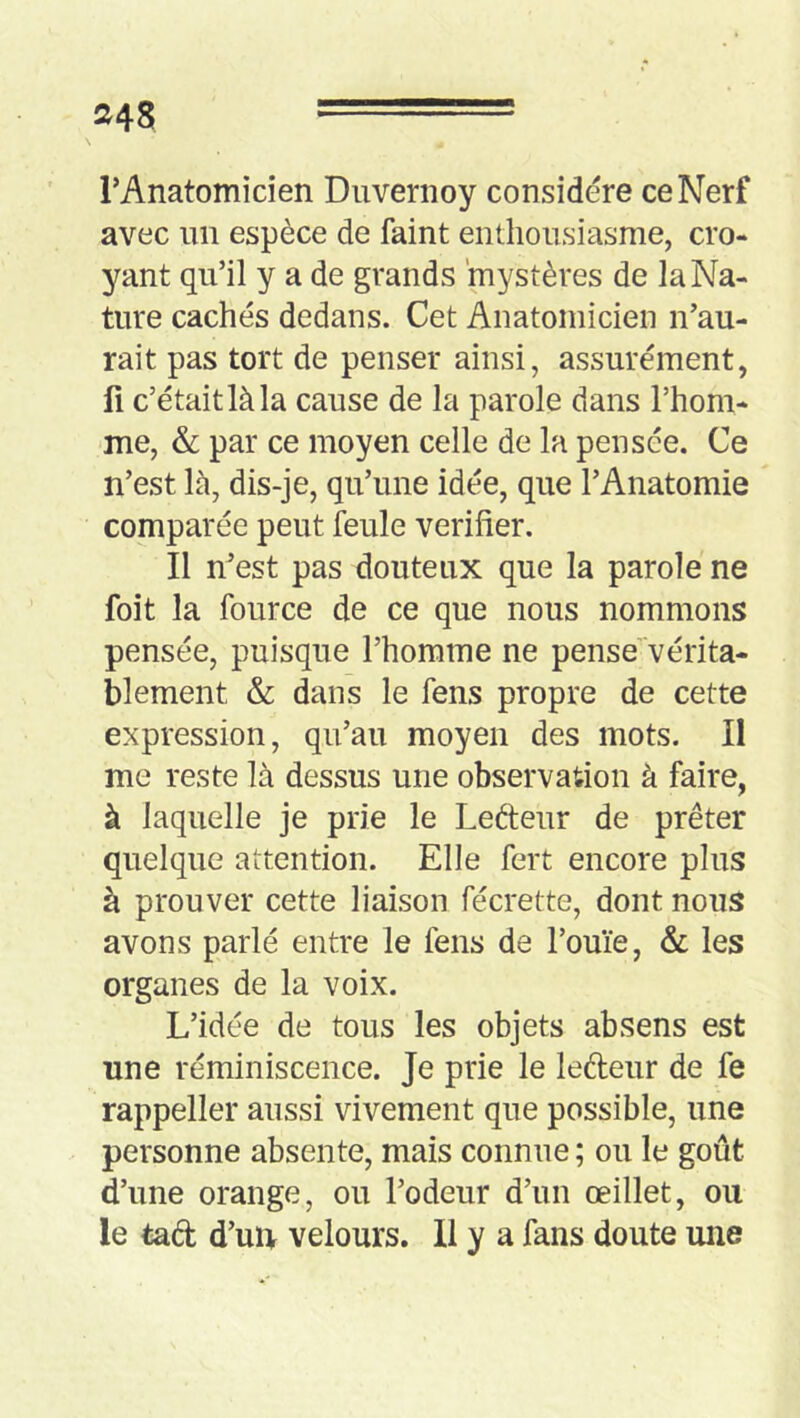 »48 rAnatomicien Duvenioy considere ce Nerf avec un espèce de faint enthousiasme, cro- yant qu’il y a de grands mystères de la Na- ture cachés dedans. Cet Anatomicien n’au- rait pas tort de penser ainsi, assurément, fi c’était là la cause de la parole dans l’hom- me, & par ce moyen celle de la pensée. Ce n’est là, dis-je, qu’une idée, que l’Anatomie comparée peut feule vérifier. Il n’est pas douteux que la parole ne foit la four ce de ce que nous nommons pensée, puisque l’homme ne pense vérita- blement & dans le fens propre de cette expression, qu’au moyen des mots. Il me reste là dessus une observation à faire, à laquelle je prie le Lefteur de prêter quelque attention. Elle fert encore plus à prouver cette liaison fécrette, dont nous avons parlé entre le fens de l’ouïe, & les organes de la voix. L’idée de tous les objets absens est une réminiscence. Je prie le ledeur de fe rappeller aussi vivement que possible, une personne absente, mais connue; ou le goût d’une orange, ou l’odeur d’un œillet, ou