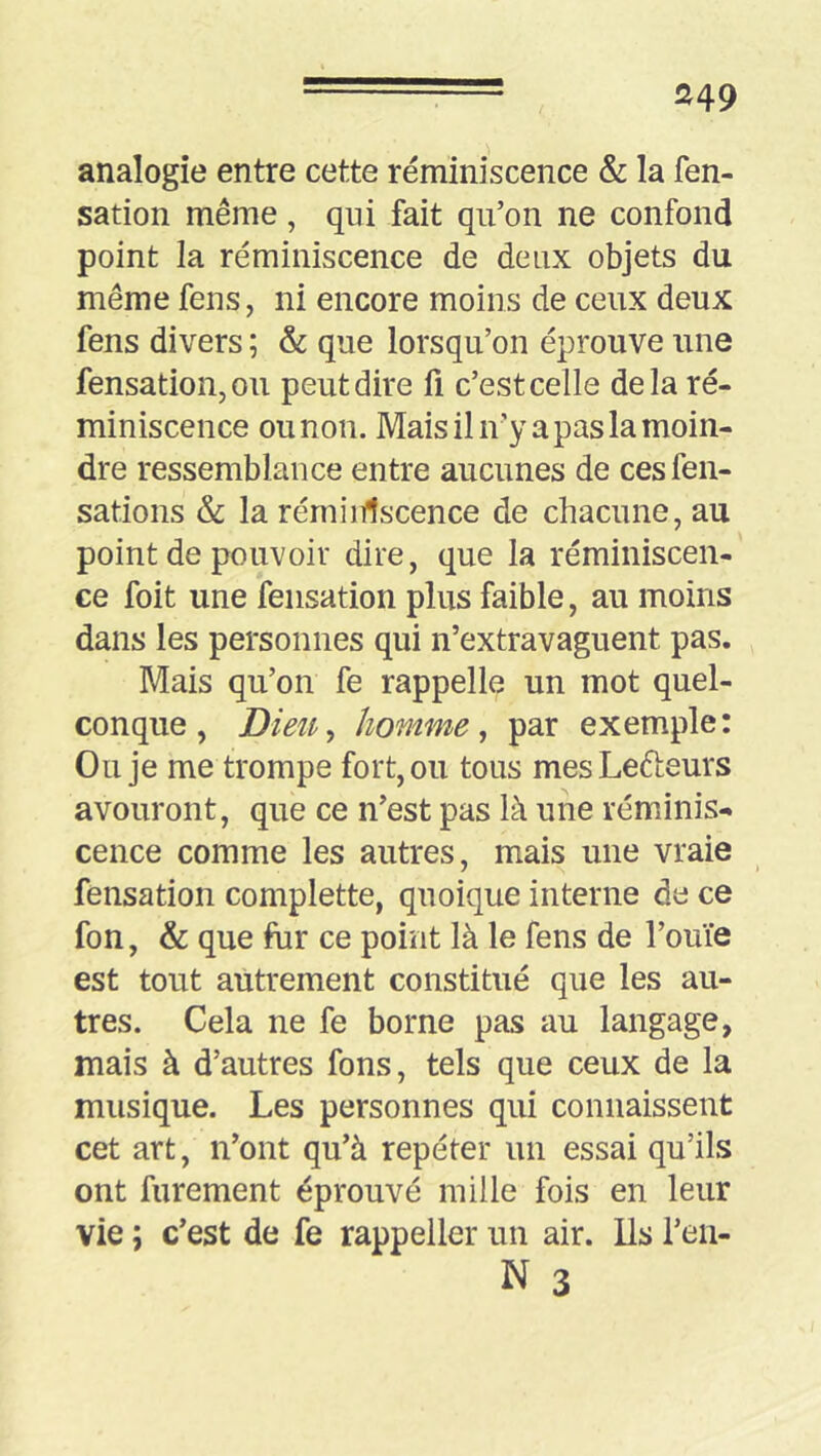 S49 analogie entre cette réminiscence & la fen- sation même, qui fait qu’on ne confond point la réminiscence de deux objets du même feus, ni encore moins de ceux deux fens divers ; & que lorsqu’on éprouve une fensation,ou peut dire fi c’est celle delà ré- miniscence ou non. Mais il n’y a pas la moin- dre ressemblance entre aucunes de cesfen- sations & la réminiscence de chacune, au point de pouvoir dire, que la réminiscen- ce foit une fensation plus faible, au moins dans les personnes qui n’extravaguent pas. Mais qu’on fe rappelle un mot quel- conque, Dieii^ homme ^ par exemple: Ou je me trompe fort, ou tous mesLefteurs avouront, que ce n’est pas là une réminis- cence comme les autres, mais une vraie fensation complette, quoique interne de ce fon, & que fur ce point là le fens de l’ouïe est tout autrement constitué que les au- tres. Cela ne fe borne pas au langage, mais à d’autres fons, tels que ceux de la musique. Les personnes qui connaissent cet art, n’ont qu’à repéter un essai qu’ils ont furement éprouvé mille fois en leur vie ; c’est de fe rappeller un air. lis l’eii-