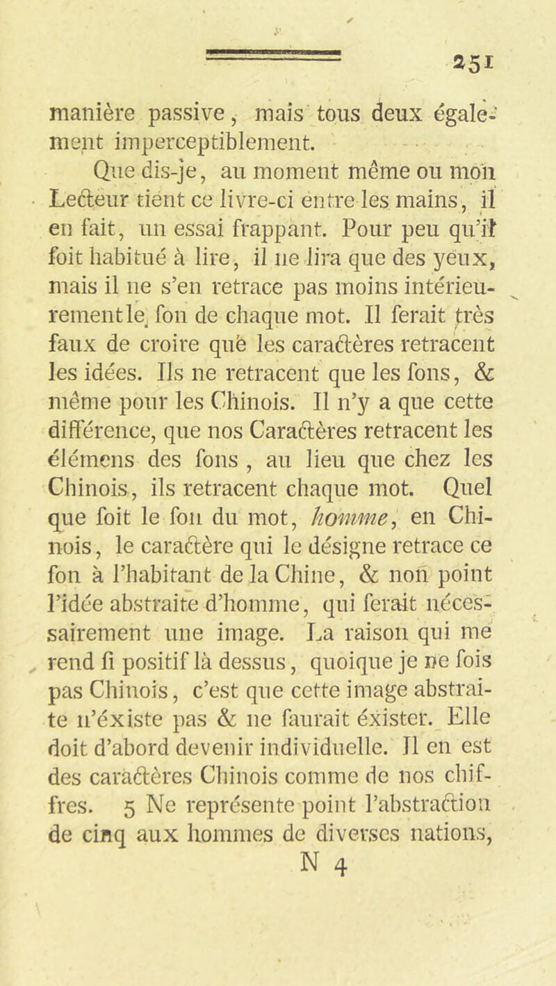 manière passive, mais tous deux égale-' ment imperceptiblement. Que dis-je, au moment même ou moli Lecteur tient ce livre-ci entre les mains, il en fait, un essai frappant. Pour peu qu’it foit habitué à lire, il ne lira que des yeux, mais il ne s’en retrace pas moins intérieu- rement Icj fon de chaque mot. Il ferait très faux de croire què les caraftères retracent les idées. Ils ne retracent que les fons, & même pour les Chinois. Il n’y a que cette différence, que nos Caraftères retracent les élémens des fons , au lieu que chez les Chinois, ils retracent chaque mot. Quel que foit le fon du mot, homme^ en Chi- nois , le caraftère qui le désigne retrace ce fon à l’habitant de la Chine, & non point l’idée abstraite d’homme, qui ferait néces- sairement une image. La raison qui me rend fi positif là dessus, quoique je ne fois pas Chinois, c’est que cette image abstrai- te n’éxiste pas & ne faurait exister. Elle doit d’abord devenir individuelle. Il en est des caradères Chinois comme de nos chif- fres. 5 Ne représente point l’abstradion de cinq aux hommes de diverses nations, N 4