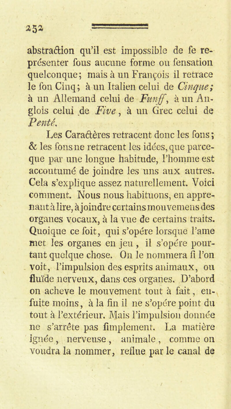 abstradion qu’il est impossible de fe re- présenter fous aucune forme ou fensatioii quelconque; mais à un François il retrace le fon Cinq; à un Italien celui de Cinque; à un Allemand celui de Funff^ à un An- glois celui ,de Five, à un Grec celui de Fente, Les Caradères retracent donc les fous ; & les fous ne retracent les idées, que parce- que par une longue habitude, l’homme est accoutumé de joindre les uns aux autres. Gela s’explique assez naturellement. Voici comment. Nous nous habituons, en appre^ nant h lire, à joindre certains mou vemens des organes vocaux, à la vue de certains traits. Quoique cefoit, qui s’opère lorsque l’ame met les organes en jeu , il s’opère pour- tant quelque chose. On le nommera 11 l’on voit, l’impulsion des esprits animaux, ou fluïde nerveux, dans ces organes. D’abord on achevé le mouvement tout à fait, en-^ fuite moins, à la fin il ne s’opère point du tout à l’extérieur. Mais l’impulsion donnée ne s’arrête pas fimplement. La matière ignée , nerveuse , animale , comme on voudra la nommer, reflue par le canal de