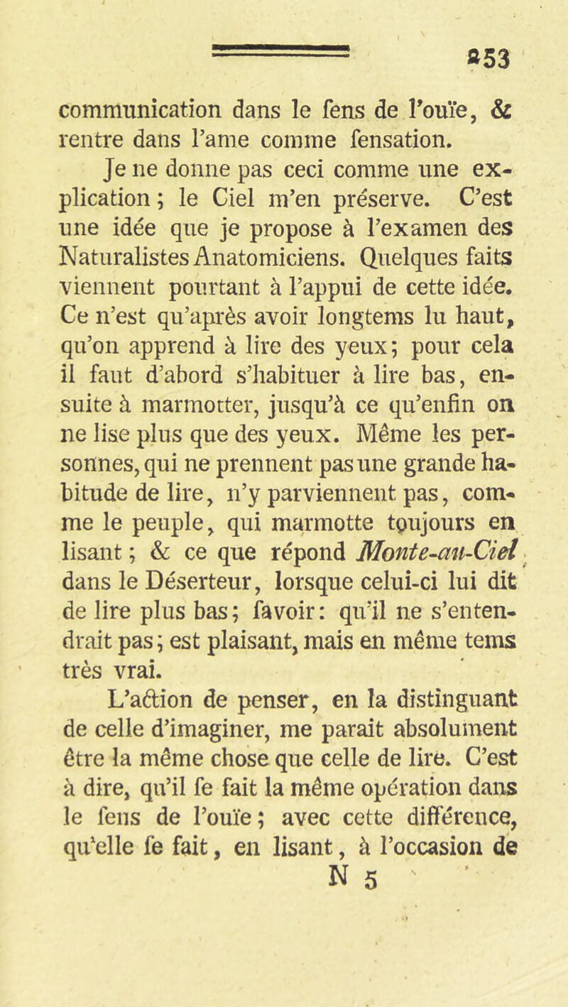 »53 communication dans le fens de Touïe, & rentre dans l’ame comme fensation. Je ne donne pas ceci comme une ex- plication ; le Ciel m’en préserve. C’est une idée que je propose à l’examen des Naturalistes Anatomiciens. Quelques faits viennent pourtant à l’appui de cette idée. Ce n’est qu’après avoir longtems lu haut, qu’on apprend à lire des yeux; pour cela il faut d’abord s’habituer à lire bas, en- suite à marmotter, jusqu’à ce qu’enfin on ne lise plus que des yeux. Même les per- sonnes, qui ne prennent pas une grande ha- bitude de lire, n’y parviennent pas, com- me le peuple, qui marmotte toujours en lisant ; & ce que répond Monte-au-Cieî ^ dans le Déserteur, lorsque celui-ci lui dit de lire plus bas ; fa voir : qu’il ne s’enten- drait pas ; est plaisant, mais en même tems très vrai. L’adion de penser, en la distinguant de celle d’imaginer, me parait absolument être la même chose que celle de lire. C’est à dire, qu’il fe fait la même opération dans le fens de l’ouïe ; avec cette différence, qu’elle fe fait, en lisant, à l’occasion de Ns '