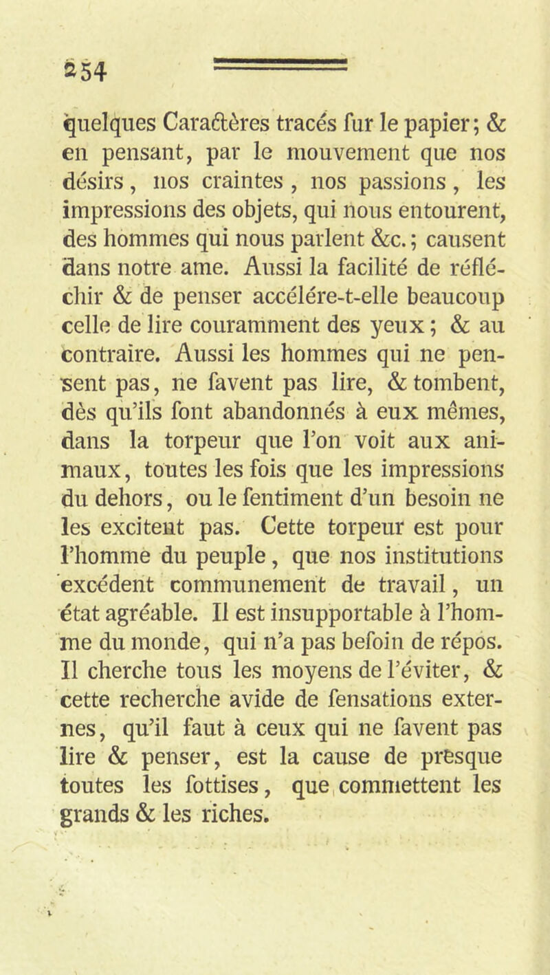 quelques Caradères tracés fur le papier; & en pensant, par le mouvement que nos désirs, nos craintes , nos passions , les impressions des objets, qui nous entourent, des hommes qui nous parlent &c. ; causent dans notre ame. Aussi la facilité de réflé- chir & de penser accélére-t-elle beaucoup celle de lire couramment des yeux ; & au contraire. Aussi les hommes qui ne pen- isent pas, ne favent pas lire, & tombent, dès qu’ils font abandonnés à eux mêmes, dans la torpeur que l’on voit aux ani- maux , toutes les fois que les impressions du dehors, ou le fentiment d’un besoin ne les excitent pas. Cette torpeur est pour l’homme du peuple, que nos institutions excédent communément de travail, un état agréable. Il est insupportable à l’hom- me du monde, qui n’a pas befoin de répos. Il cherche tous les moyens de l’éviter, & cette recherche avide de fensations exter- nes, qu’il faut à ceux qui ne favent pas lire & penser, est la cause de presque toutes les fottises, que commettent les grands & les riches. \