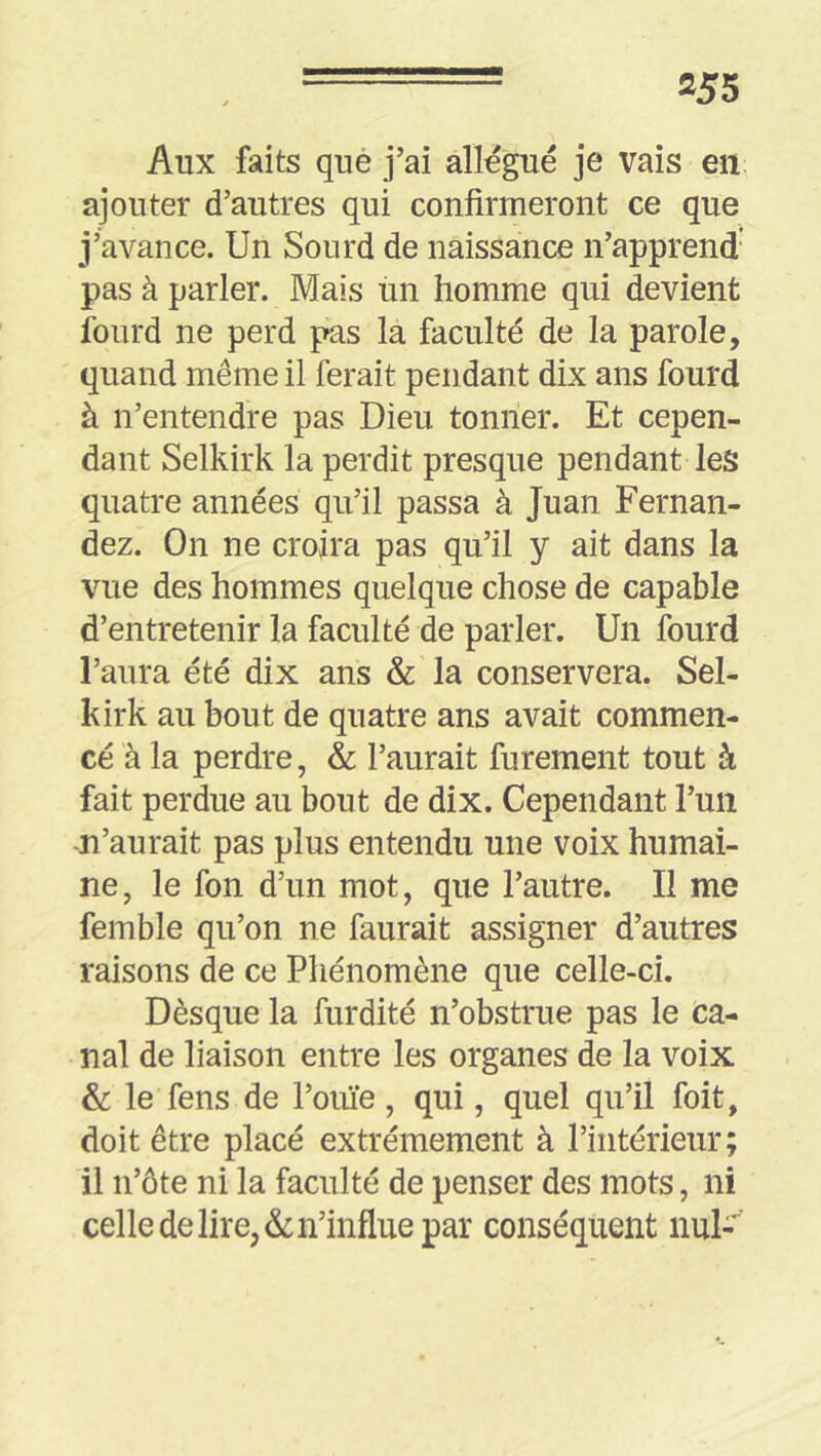 Aux faits que j’ai allégué je vais en ajouter d’autres qui confirmeront ce que j’avance. Un Sourd de naissance n’apprend' pas à parler. Mais un homme qui devient foiird ne perd pas la faculté de la parole, quand même il ferait pendant dix ans fourd à n’entendre pas Dieu tonner. Et cepen- dant Selkirk la perdit presque pendant les quatre années qu’il passa à Juan Fernan- dez. On ne croira pas qu’il y ait dans la vue des hommes quelque chose de capable d’entretenir la faculté de parler. Un lourd l’aura été dix ans & la conservera. Sel- kirk au bout de quatre ans avait commen- cé à la perdre, & l’aurait furement tout à fait perdue au bout de dix. Cependant l’un -n’aurait pas plus entendu une voix humai- ne, le fon d’un mot, que l’autre. Il me femble qu’on ne faurait assigner d’autres raisons de ce Phénomène que celle-ci. Dèsque la furdité n’obstrue pas le ca- nal de liaison entre les organes de la voix & le fens de l’ouïe, qui, quel qu’il foit, doit être placé extrêmement à l’intérieur; il n’ôte ni la faculté de penser des mots, ni celle de lire, & n’influe par conséquent nul-