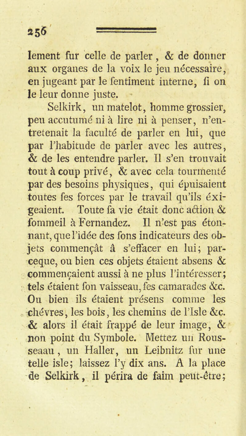 lement fur celle de parler, & de donner aux organes de la voix le jeu nécessaire, en jugeant par le fentiment interne, fi on le leur donne juste. - Selkirk, un matelot, homme grossier, peu accutumé ni à lire ni à penser, n’en- tretenait la faculté de parler en lui, que par l’habitude de parler avec les autres, & de les entendre parler. Il s’en trouvait tout à coup privé, & avec cela tourmenté par des besoins physiques, qui épuisaient toutes fes forces par le travail qu’ils exi- geaient. Toute fa vie était donc adion & fommeil à Fernandez. Il n’est pas éton- nant, que l’idée des fons indicateurs des ob- jets commençât â s’effacer en lui; par- ceque, ou bien ces objets étaient absens & commençaient aussi à ne plus l’intéresser; tels étaient fon vaisseau, fes camarades &c. Ou bien ils étaient présens comme les ^ chèvres, les bois, les chemins de l’Isle &c. & alors il était frappé de leur image, & non point du Symbole. Mettez un Rous- seaau, un Haller, un Leibnitz fur une telle isle ; laissez l’y dix ans. A la place de Selkirk, il périra de faim peut-être;