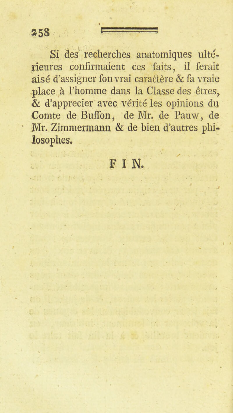 »58 , r==== Si des recherches anatomiques ulté- rieures confirmaient ces faits, il ferait aisé d’assigner fonvrai caradère & fa vraie ,place,,à l’homme dans la Classe des êtres, & d’apprecier avec vérité les opinions du Comte de Buffon, de Mr. de Pauw, de * Mr. Zimmermann & de bien d’autres phi- losophes. FIN.