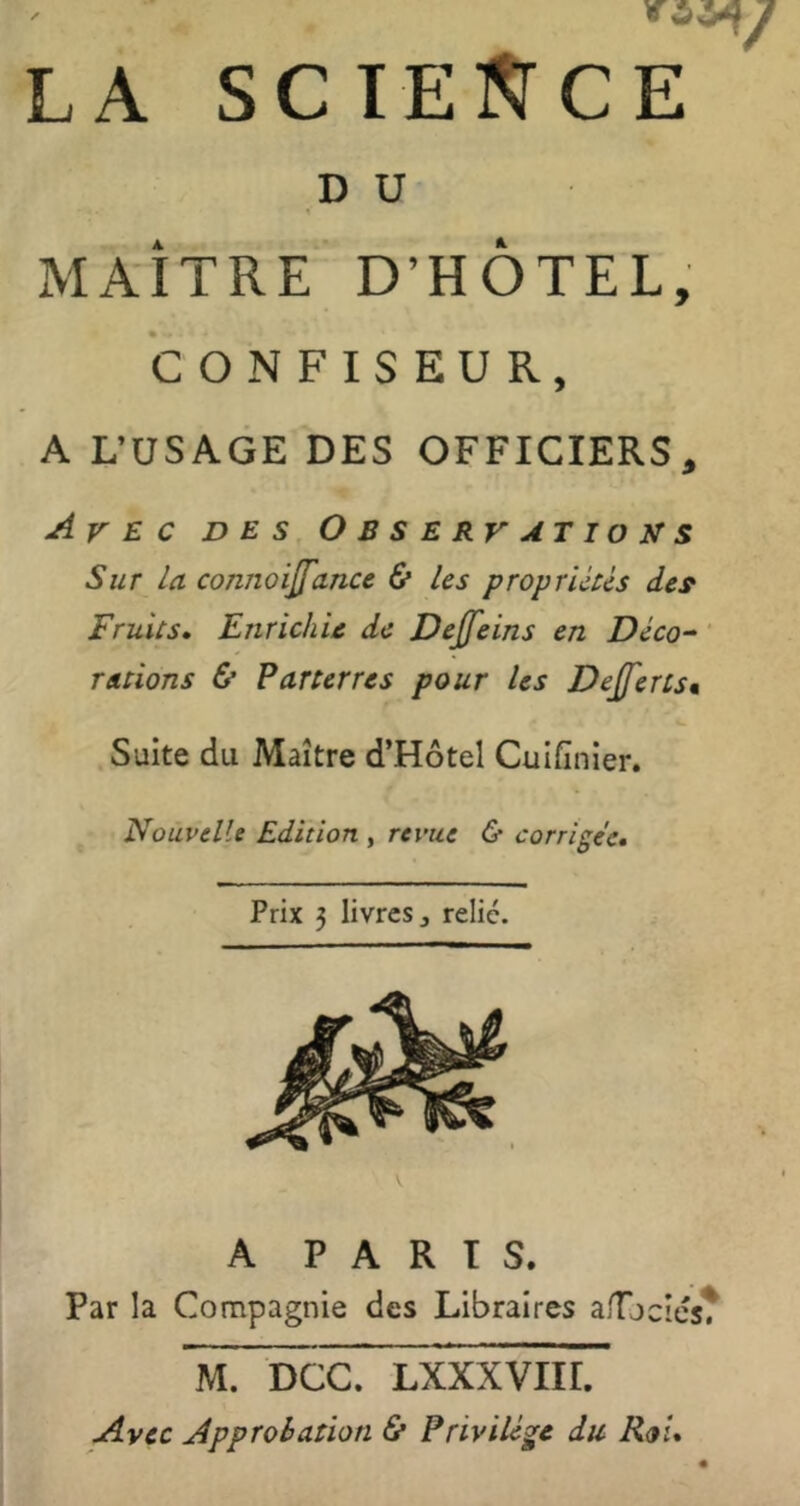 LA SCIESTCE D U % MAÎTRE D’HÔTEL, CONFISEUR, A L’USAGE DES OFFICIERS, Avec des Observations Sur la connoijfance & les propruUs des^ Fruits, Enrichie de Dejfeins en Déco^ ‘ rations & Parterres pour les Dejferts* Suite du Maître d’Hôtel Cuifînier. Nouvelle Edition , revue & corrigée. Prix 3 livres J relié. A PARTS. Par la Compagnie des Libraires a/Tjcics? M. DCC. LXXXVÏir. Avec Approbation & Privilège du Roi,