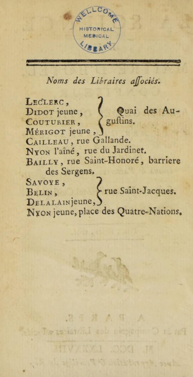 HISTOmCAL ME»ICAL Noms des Libraires ajfociés. LecTlerc , 1 Didot jeune , f Quai des Au- Couturier, f guftins. Mérigot jeune , j Cailleau, rue Gallande. Nyon Taîné, rue du Jardinet. Bailly, rue Saint-Honoré, barrière des Sergens» Savoye , 9 Belin , r rue Saint-Jacques. DELALAiNjeune, J Nyon jeune, place des Quatre-Nations,