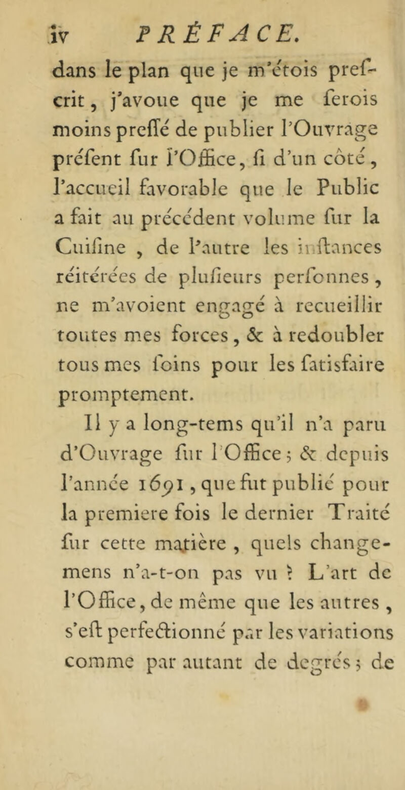 dans le plan que je m’etois pref- crit, j'avoue que je me ferois moins prelTé de publier l’Ouvrage préfent fur l’Office, li d’un côté, l’accueil favorable que le Public a fait au précédent volume fur la Cuiline , de Pautre les inflances réitérées de plulieiirs perfonnes , ne m’avoient engagé à recueillir toutes mes forces, & à redoubler tous mes foins pour les fatisfaire promptement. Il Y a long-tems qu’il n’a paru d’Ouvrage fur l’Office ; & depuis l’année i6(>l , que fut publié pour la première fois le dernier Traité fur cette manière , quels change- mens n’a-t-on pas vu ï L’art de l’Office, de même que les autres , s’eft perfectionné par les variations comme par autant de degrés j de