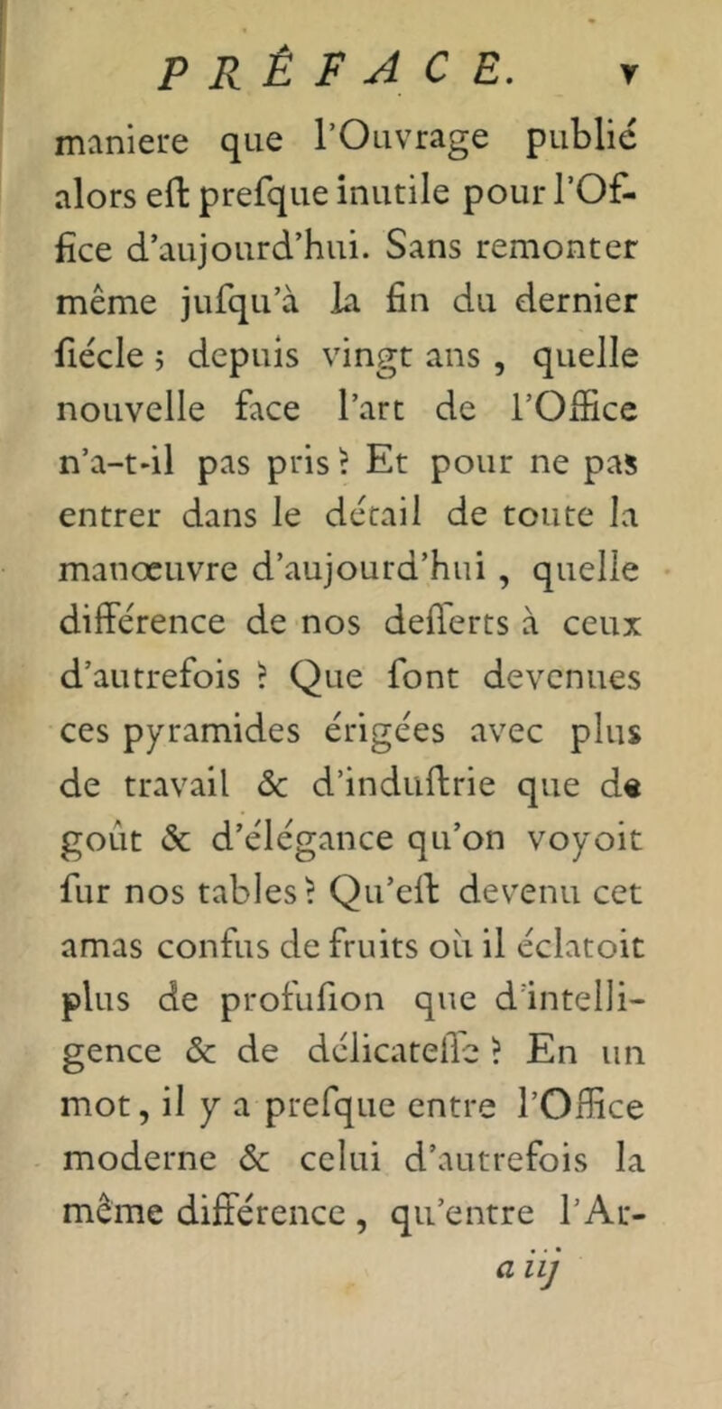 maniéré que l’Ouvrage publié alors efl: prefque inutile pour l’Of- fice d’aujourd’hui. Sans remonter même jurqu’à la fin du dernier fiécle î depuis vingt ans , quelle nouvelle face l’art de l’Office n’a-tdl pas pris ? Et pour ne pas entrer dans le détail de toute la manoeuvre d’aujourd’hui , quelle • différence de nos defferts à ceux d’autrefois ? Que font devenues ces pyramides érigées avec plus de travail ôc d’induffrie que d« goût & d’élégance qu’on voyoit fur nos tables? Qu’eff dev^enu cet amas confus de fruits où il éclatoit plus de profufion que d'intelli- gence & de délicatelle ? En un mot, il y a prefque entre l’Office moderne & celui d’autrefois la même différence , qu’entre l’Ar- a iij