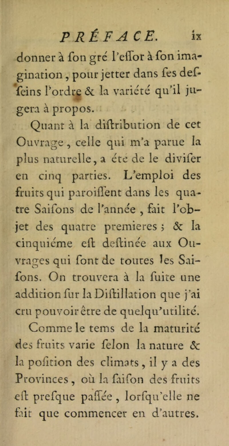 donner à fon gré l’eiTor à fon ima- gination , pour jetter dans fes def- Veins l’ordrj 6c la variété qu’il ju- gera à propos. Quant à la diftribution de cet Ouvrage, celle qui m’a parue la plus naturelle, a été de le divifer en cinq parties. L’emploi des fruits qui paroifl'ent dans les qua- tre Saifons de l’année , fait l’ob- jet des quatre premières , 6c la cinquième eft deftinée aux Ou- vrages qui font de toures les Sai- fons. On trouvera à la fuite une addition fur la Diftillation que j’ai cru pouvoir être de queJqu’utilité. Comme le tems de la maturité des fruits varie félon la nature 6c la poiition des climats , il y a des Provinces , où la fai fon des fruits eft prefque palTée , lorfqu’elle ne fût que commencer en d’autres.