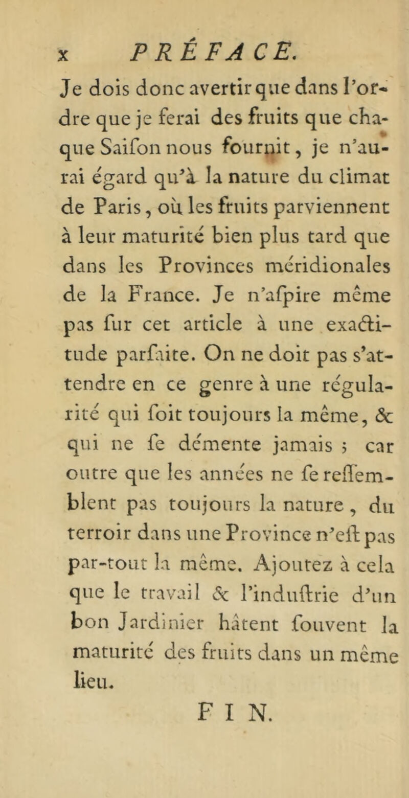 PRÉ F A CE, Je dois donc avertir que dans Tor- dre que je ferai des fruits que cha- que Saifon nous fournit, je n’au- rai égard qiTà la nature du climat de Paris, oîi les fruits parviennent à leur maturité bien plus tard que dans les Provinces méridionales de la France. Je n’afpire même pas fur cet article à une exaéli- tude parfaite. On ne doit pas s’at- tendre en ce genre à une régula- rité qui foit toujours la même, & qui ne fe démente jamais j car outre que les années ne fe reffem- blent pas toujours la nature, du terroir dans une Province n’elbpas par-tout la même. Ajoutez à cela que le travail <5^ Tinduftrie d’un bon Jardinier hâtent fouvent la maturité des fruits dans un même lieu. F I N.