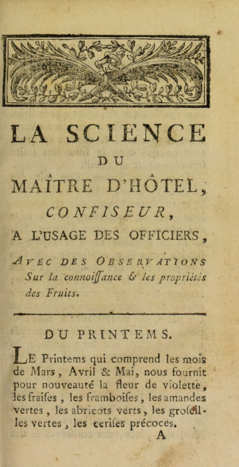 D U MAÎTRE D’HÔTEL, CONFISEUR, A L’USAGE DES OFFICIERS, e ^VEc DES Observations Sur la connoijfance & les propriétés des Fruits, DU P R ï N T E M S. Le Printems qui comprend les mois <le Mars, Avril & Mai, nous fournit pour nouveauté la fleur de violette, îesfraifes , les framboifes, les amandes vertes , les abricots verts, les groldll- les vertes, les eeriies précoces.