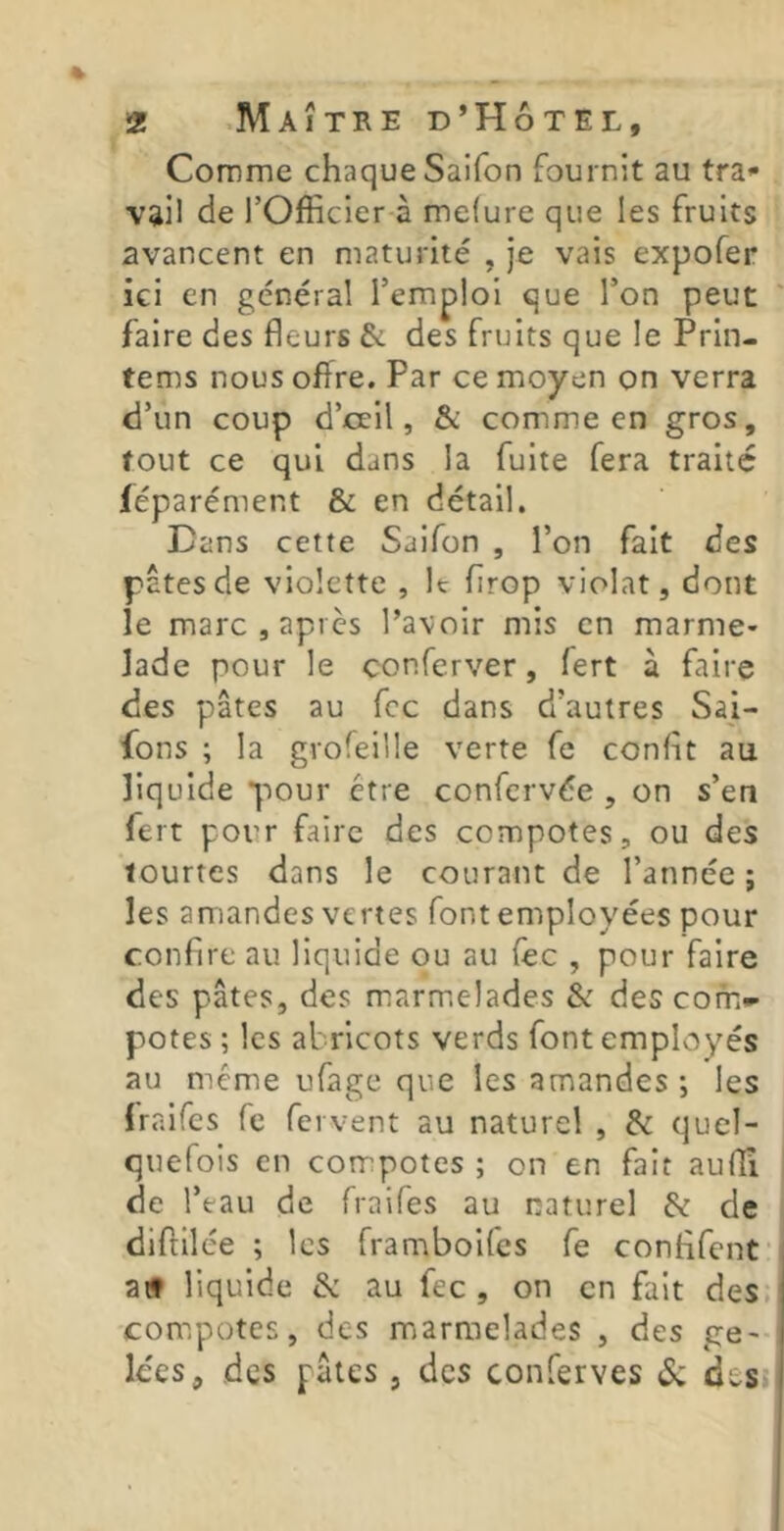 Comme chaque Saifon fournit au tra* vâil de rOfficier à mefure que les fruits avancent en maturité , je vais expofer ici en général l’emploi que l’on peut faire des fleurs & des fruits que le Prin- tems nous offre. Par ce moyen on verra d’un coup d’oeil, & comme en gros, fout ce qui dans la fuite fera traité léparément & en détail. Dans cette Saifon , l’on fait des pâtes de violette , It flrop violât, dont le marc, après l’avoir mis en marme- lade pour le conferver, fert à faire des pâtes au fcc dans d’autres Saj- fons ; la grofeille verte fe conflt au liquide pour être confervée , on s’en fert pour faire des compotes, ou des iourtes dans le courant de l’année; les amandes vertes font employées pour confire au liquide ou au fec , pour faire des pâtes, des marmelades & des com- potes; les abricots verds font employés au même ufage que les amandes; les Iraifes fe fervent au naturel , & quel- quefois en compotes ; on en fait aufli de l’eau de fraifes au naturel & de diftilée ; les framboifes fe confifcnt atf liquide & au fec, on en fait des. compotes, des marmelades , des ge- Ices, des pâles , des conferves desj