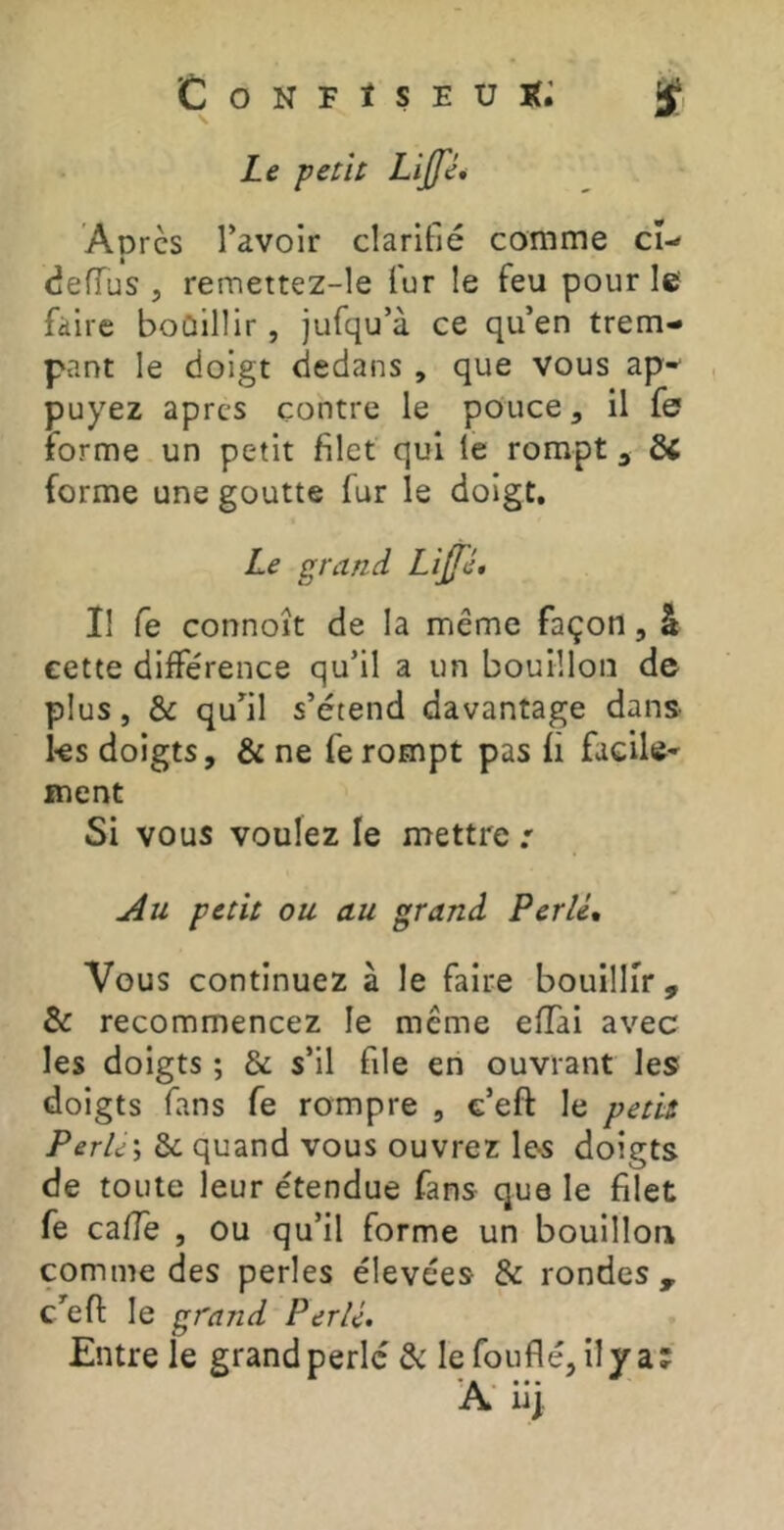 Confïseuk; ÿ Le petit Lijfé* Apres l’avoir clarifié comme cî-* eJeffus J remettez-le fur le feu pour le faire boûillir, jufqu’à ce qu’en trem- pant le doigt dedans , que vous ap-^ , puyez apres contre le pouce, il fe forme un petit filet qui le rompt ^ ÔC forme une goutte fur le doigt. Le grand Lijfé, Il fe connoît de la même façon, â eette différence qu’il a un bouillon de plus, & qu’il s’étend davantage dans ks doigts, & ne fe rompt pas fi facile* ment Si vous voulez le mettre : Au petit ou au grand Perlé, Vous continuez à le faire bouillir, & recommencez le même effai avec les doigts ; & s’il file en ouvrant les doigts fans fe rompre , c’eft le petit Perles Sc quand vous ouvrez ks doigts de toute leur étendue fans que le filet fe cafle , ou qu’il forme un bouillon comme des perles élevées & rondes , c’efi: le grand Perlé. Entre le grand perle & lefouflé, il va; A- iij.