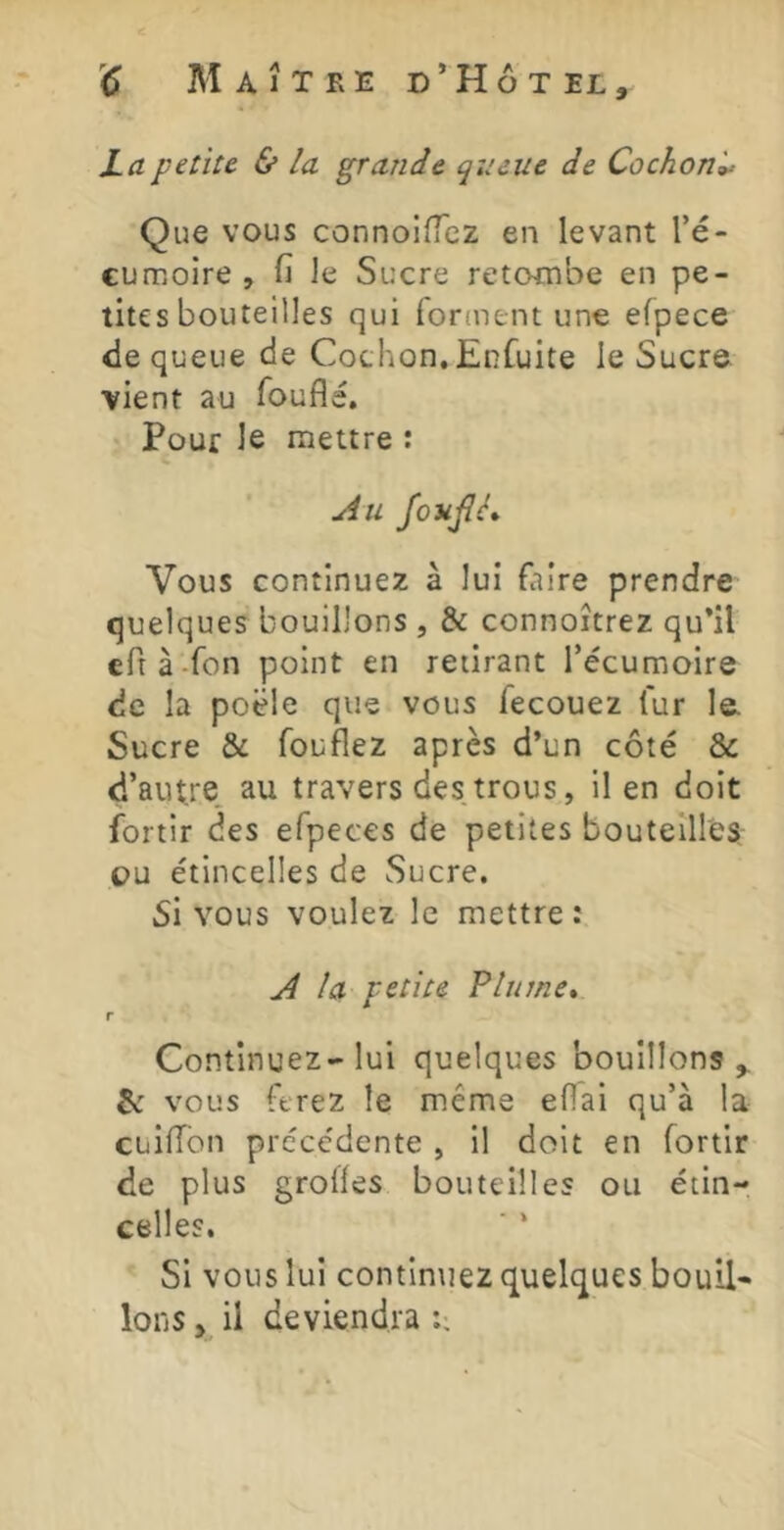 <5 Maître d * H ô t el , La petite & la grande queue de Cochon^ Que vous connoifTcz en levant Té- cumoire , fi le Sucre reto^nbe en pe- tites bouteilles qui loruient une efpece de queue de Cochon,Enfuite le Sucre •vient au fouflé. Pour Je mettre : jiu Joujîc* Vous continuez à lui faire prendre quelques bouillons , & connoîtrez qu’il eftà-fon point en retirant l’écumoire de la poêle que vous fecouez fur le Sucre & fouflez après d’un côté & d’autre au travers des trous, il en doit fortir des efpeces de petites bouteilles ou étincelles de Sucre. Si vous voulez le mettre: j4 la petite Plume* r Continuez-lui quelques bouillons vous ferez le même eflai qu’à 1 cuilTbn précédente , il doit en fortir de plus grofies bouteilles ou étin- celles. ■ ‘ Si vous lui contintiez quelques bouil- lons , il deviendra ^ rtl